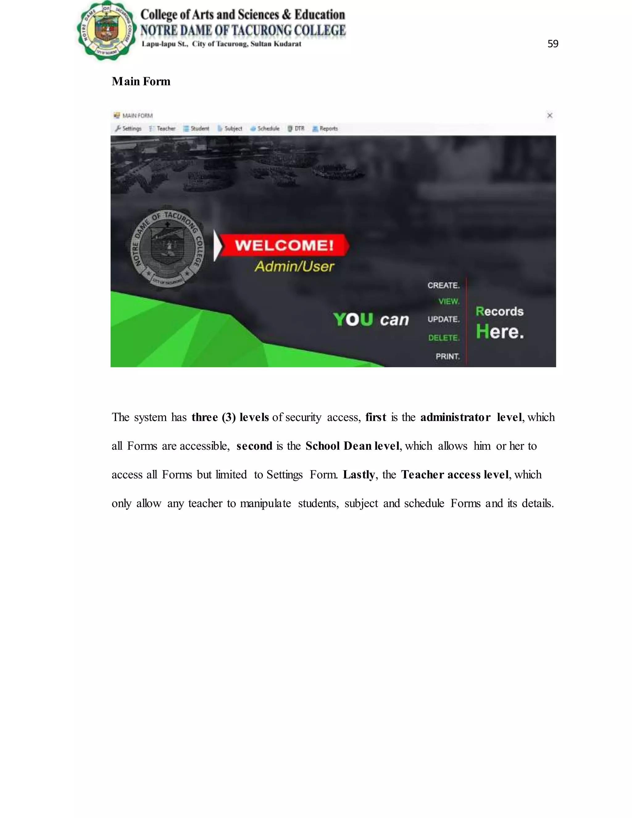 59
Main Form
The system has three (3) levels of security access, first is the administrator level, which
all Forms are accessible, second is the School Dean level, which allows him or her to
access all Forms but limited to Settings Form. Lastly, the Teacher access level, which
only allow any teacher to manipulate students, subject and schedule Forms and its details.
 