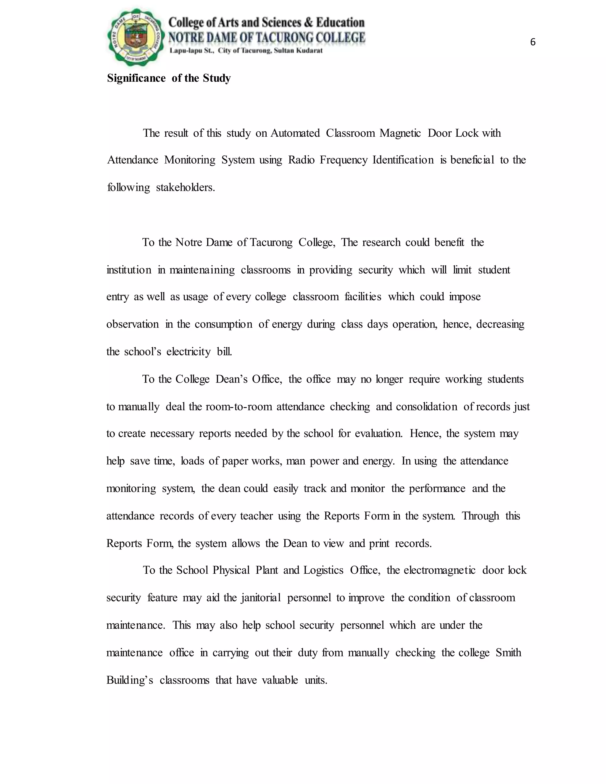 6
Significance of the Study
The result of this study on Automated Classroom Magnetic Door Lock with
Attendance Monitoring System using Radio Frequency Identification is beneficial to the
following stakeholders.
To the Notre Dame of Tacurong College, The research could benefit the
institution in maintenaining classrooms in providing security which will limit student
entry as well as usage of every college classroom facilities which could impose
observation in the consumption of energy during class days operation, hence, decreasing
the school’s electricity bill.
To the College Dean’s Office, the office may no longer require working students
to manually deal the room-to-room attendance checking and consolidation of records just
to create necessary reports needed by the school for evaluation. Hence, the system may
help save time, loads of paper works, man power and energy. In using the attendance
monitoring system, the dean could easily track and monitor the performance and the
attendance records of every teacher using the Reports Form in the system. Through this
Reports Form, the system allows the Dean to view and print records.
To the School Physical Plant and Logistics Office, the electromagnetic door lock
security feature may aid the janitorial personnel to improve the condition of classroom
maintenance. This may also help school security personnel which are under the
maintenance office in carrying out their duty from manually checking the college Smith
Building’s classrooms that have valuable units.
 