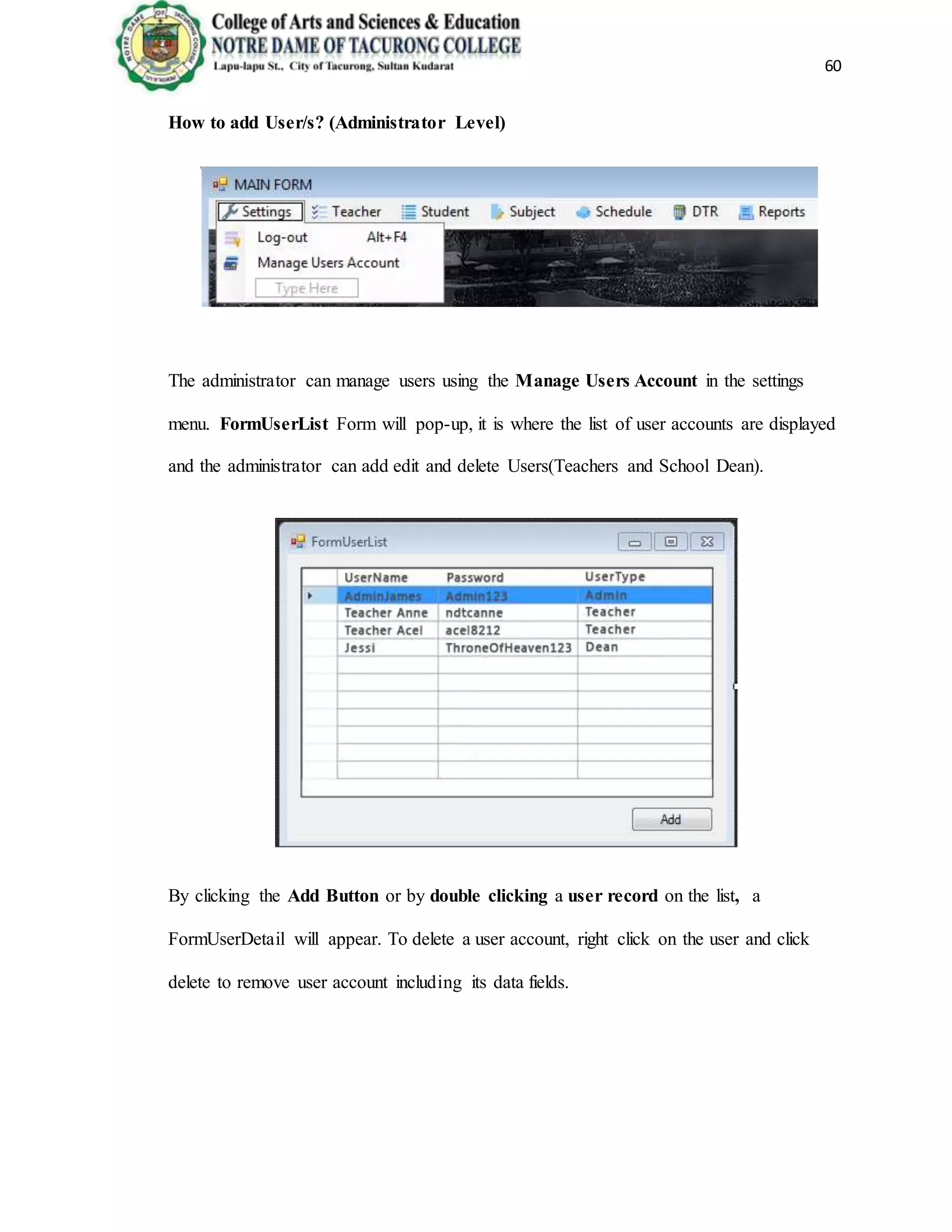 60
How to add User/s? (Administrator Level)
The administrator can manage users using the Manage Users Account in the settings
menu. FormUserList Form will pop-up, it is where the list of user accounts are displayed
and the administrator can add edit and delete Users(Teachers and School Dean).
By clicking the Add Button or by double clicking a user record on the list, a
FormUserDetail will appear. To delete a user account, right click on the user and click
delete to remove user account including its data fields.
 