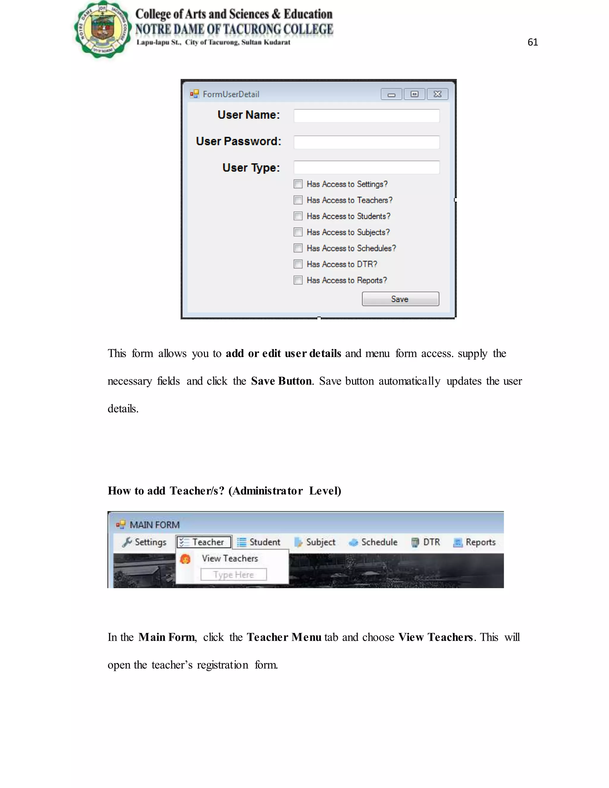 61
This form allows you to add or edit user details and menu form access. supply the
necessary fields and click the Save Button. Save button automatically updates the user
details.
How to add Teacher/s? (Administrator Level)
In the Main Form, click the Teacher Menu tab and choose View Teachers. This will
open the teacher’s registration form.
 