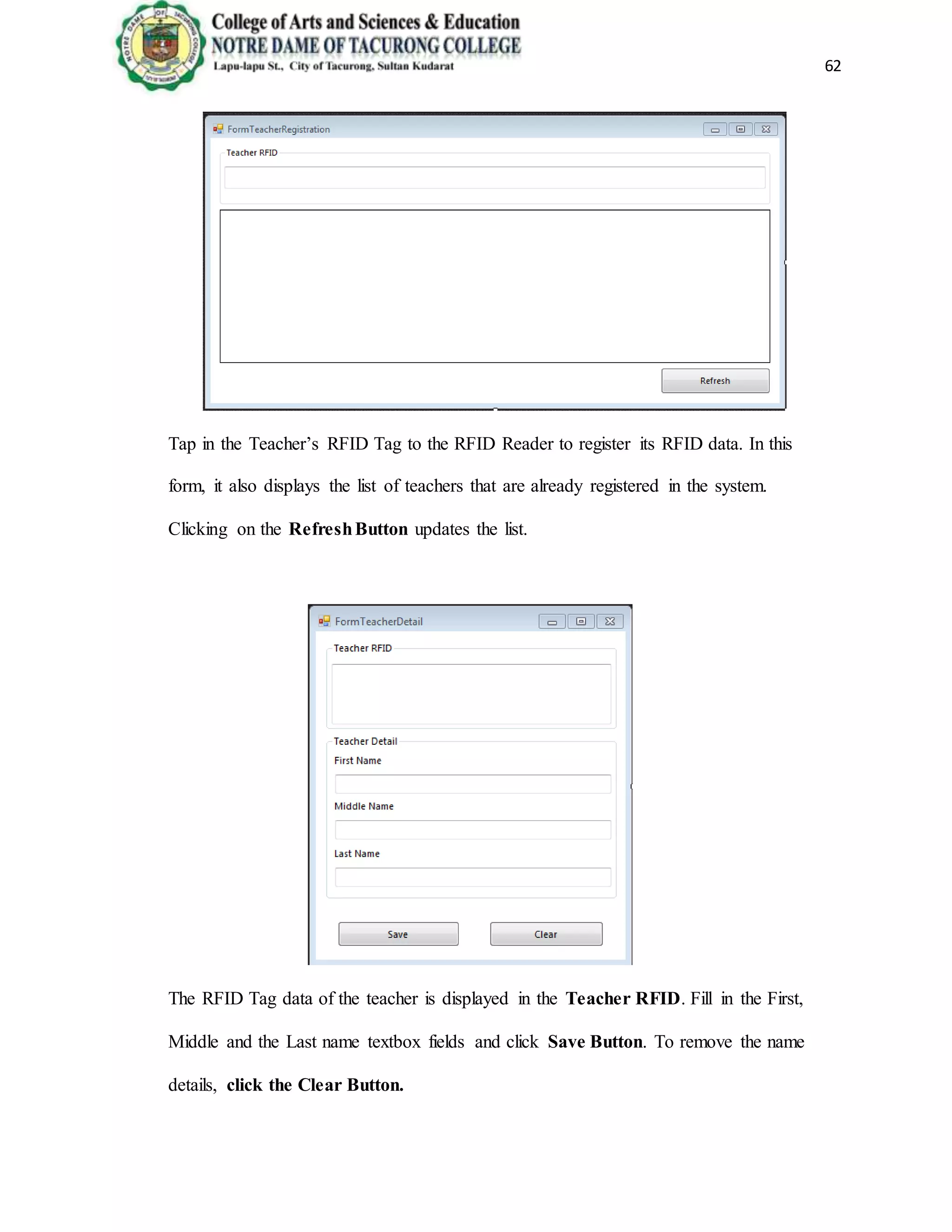 62
Tap in the Teacher’s RFID Tag to the RFID Reader to register its RFID data. In this
form, it also displays the list of teachers that are already registered in the system.
Clicking on the RefreshButton updates the list.
The RFID Tag data of the teacher is displayed in the Teacher RFID. Fill in the First,
Middle and the Last name textbox fields and click Save Button. To remove the name
details, click the Clear Button.
 