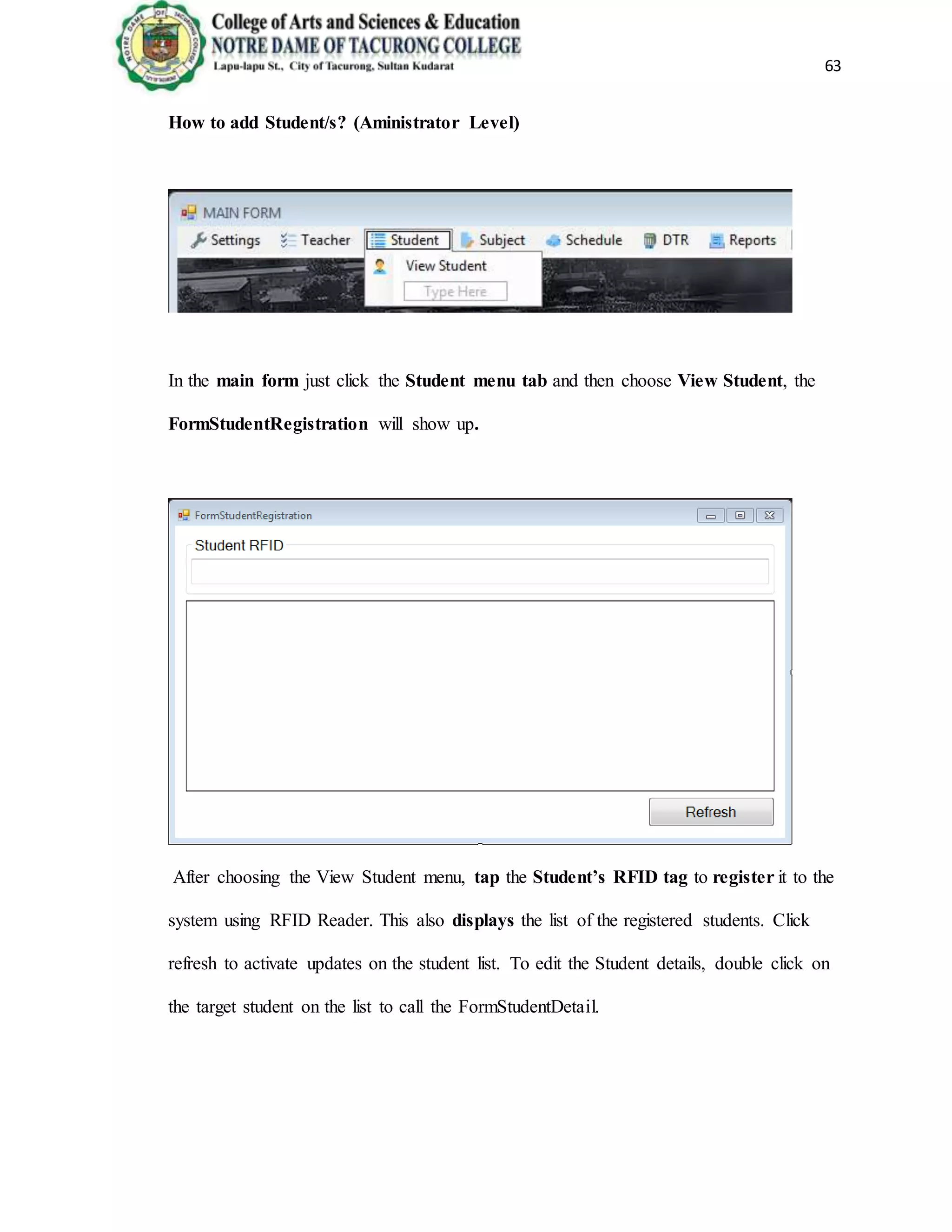 63
How to add Student/s? (Aministrator Level)
In the main form just click the Student menu tab and then choose View Student, the
FormStudentRegistration will show up.
After choosing the View Student menu, tap the Student’s RFID tag to register it to the
system using RFID Reader. This also displays the list of the registered students. Click
refresh to activate updates on the student list. To edit the Student details, double click on
the target student on the list to call the FormStudentDetail.
 