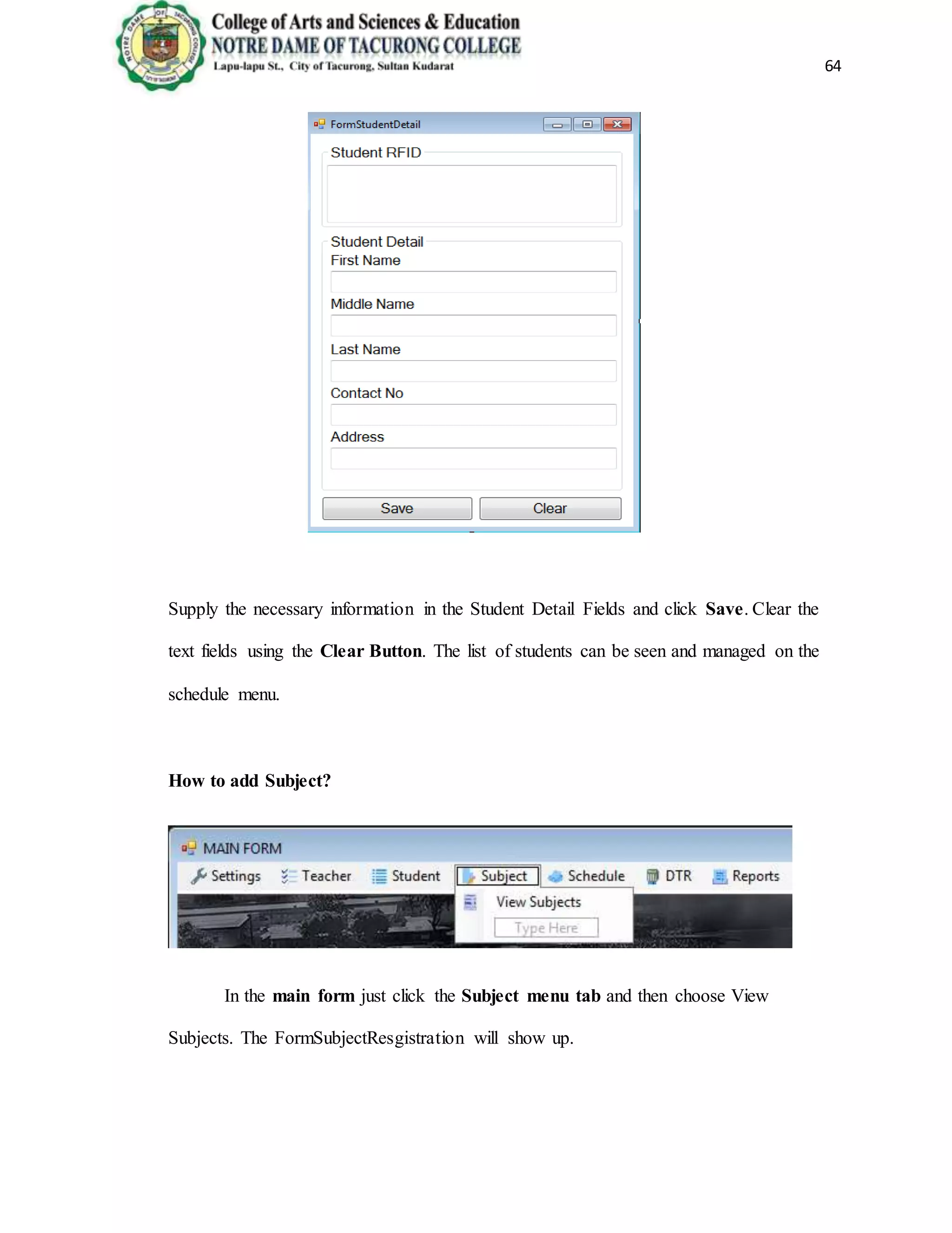 64
Supply the necessary information in the Student Detail Fields and click Save. Clear the
text fields using the Clear Button. The list of students can be seen and managed on the
schedule menu.
How to add Subject?
In the main form just click the Subject menu tab and then choose View
Subjects. The FormSubjectResgistration will show up.
 