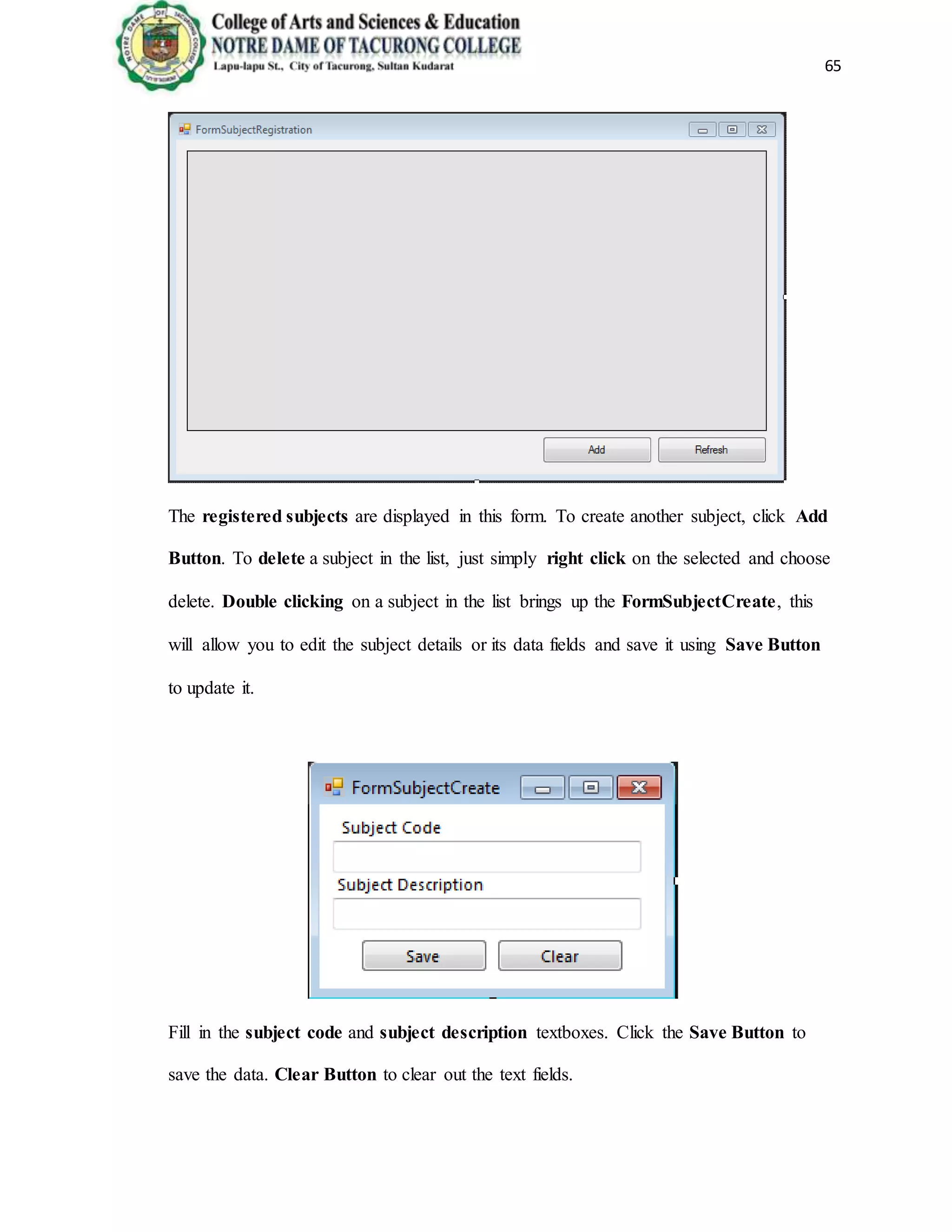 65
The registered subjects are displayed in this form. To create another subject, click Add
Button. To delete a subject in the list, just simply right click on the selected and choose
delete. Double clicking on a subject in the list brings up the FormSubjectCreate, this
will allow you to edit the subject details or its data fields and save it using Save Button
to update it.
Fill in the subject code and subject description textboxes. Click the Save Button to
save the data. Clear Button to clear out the text fields.
 