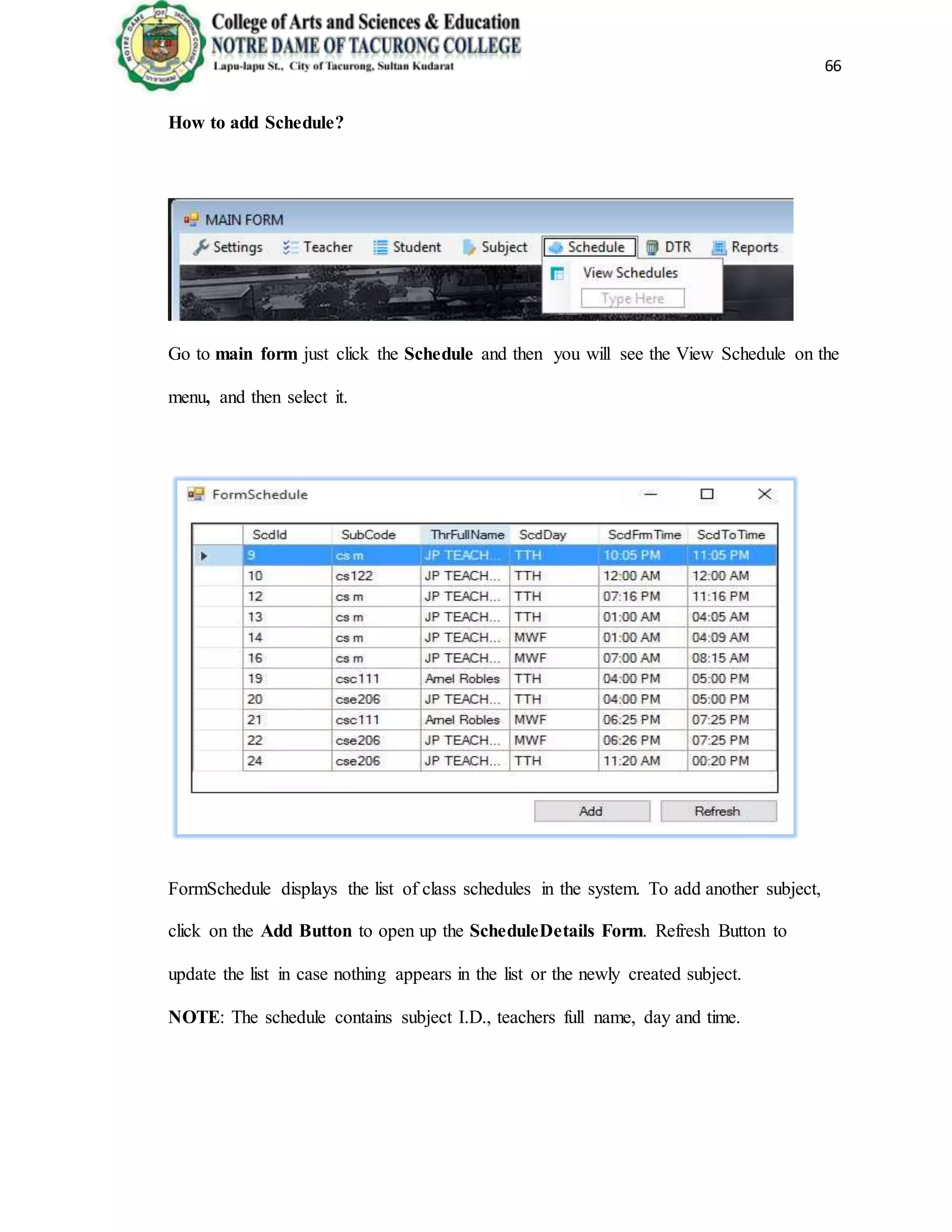 66
How to add Schedule?
Go to main form just click the Schedule and then you will see the View Schedule on the
menu, and then select it.
FormSchedule displays the list of class schedules in the system. To add another subject,
click on the Add Button to open up the ScheduleDetails Form. Refresh Button to
update the list in case nothing appears in the list or the newly created subject.
NOTE: The schedule contains subject I.D., teachers full name, day and time.
 
