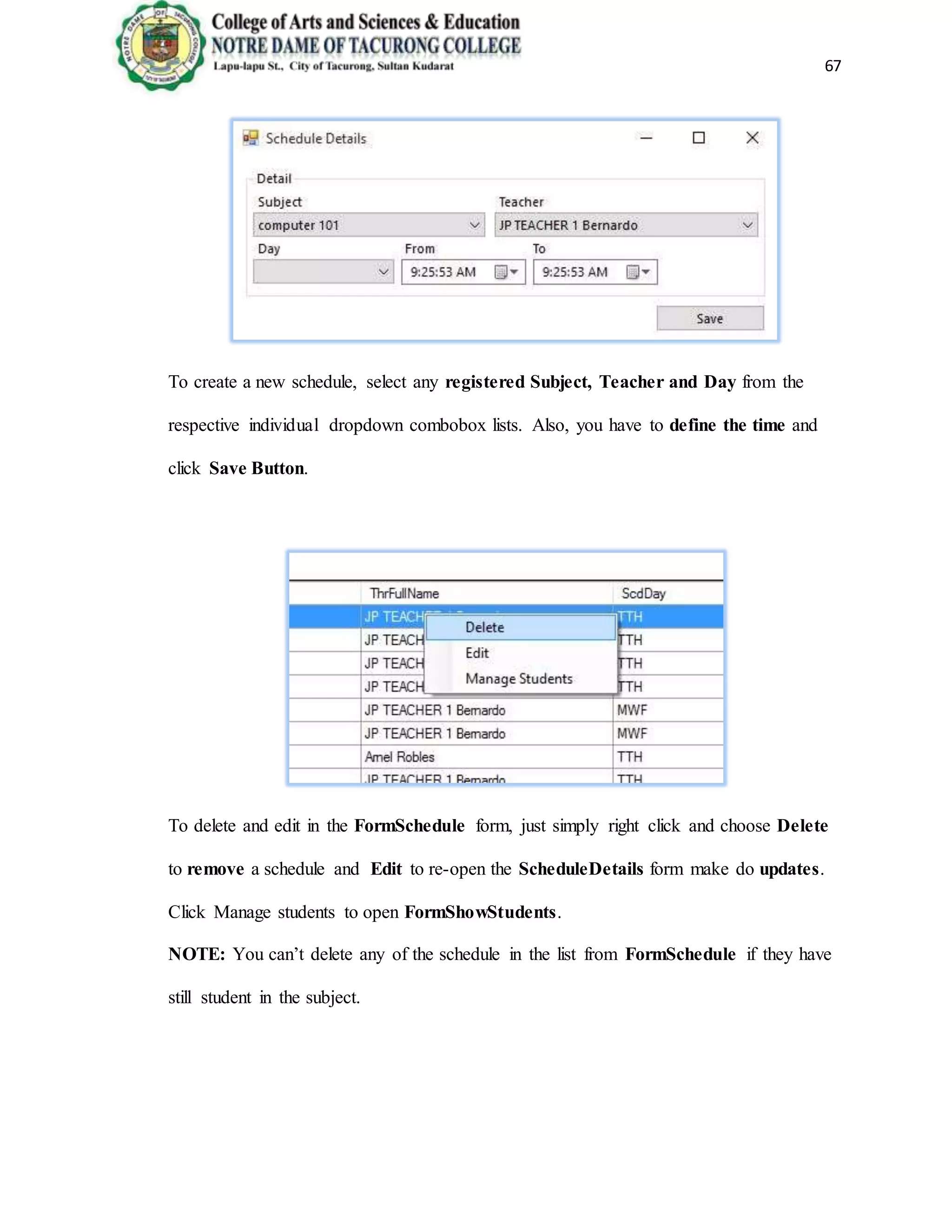 67
To create a new schedule, select any registered Subject, Teacher and Day from the
respective individual dropdown combobox lists. Also, you have to define the time and
click Save Button.
To delete and edit in the FormSchedule form, just simply right click and choose Delete
to remove a schedule and Edit to re-open the ScheduleDetails form make do updates.
Click Manage students to open FormShowStudents.
NOTE: You can’t delete any of the schedule in the list from FormSchedule if they have
still student in the subject.
 