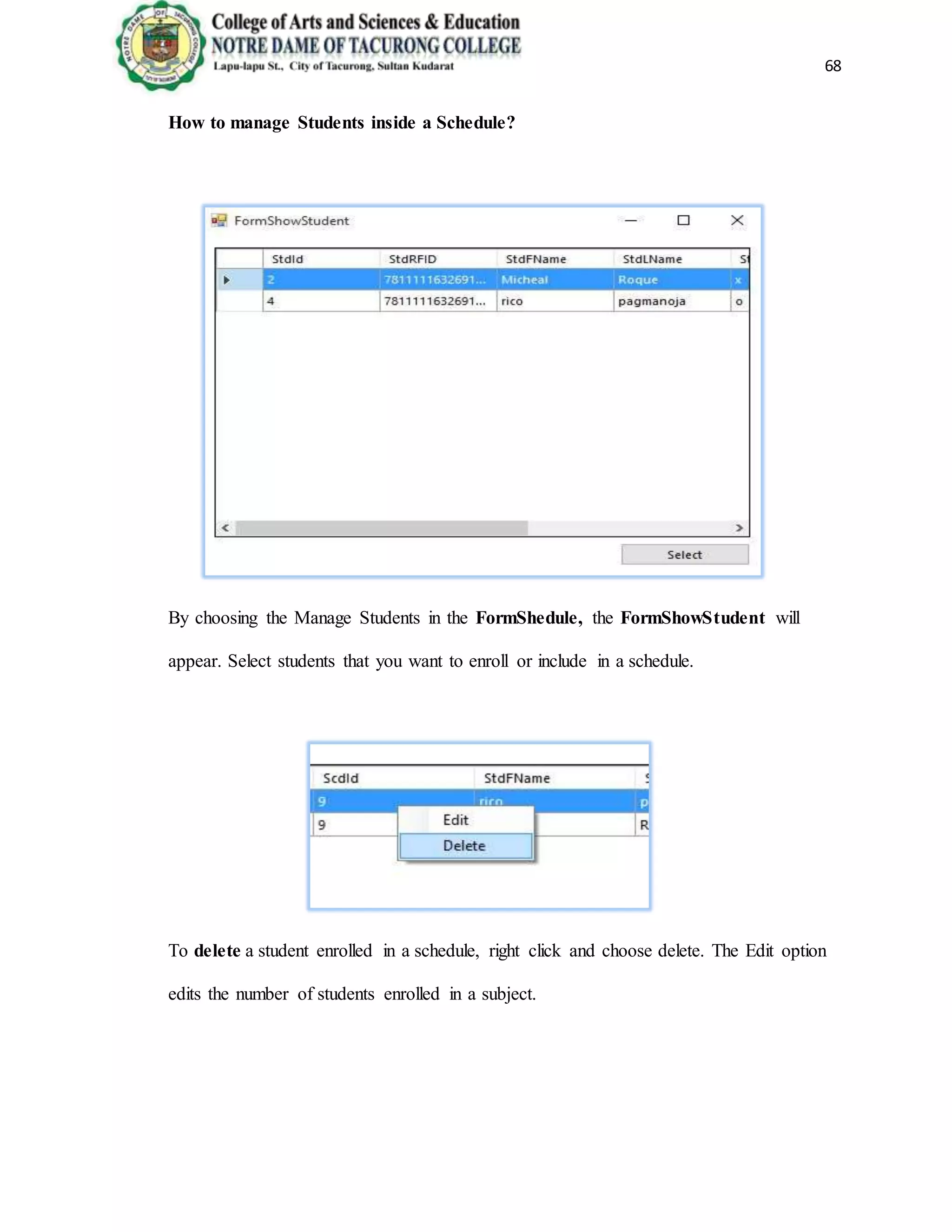 68
How to manage Students inside a Schedule?
By choosing the Manage Students in the FormShedule, the FormShowStudent will
appear. Select students that you want to enroll or include in a schedule.
To delete a student enrolled in a schedule, right click and choose delete. The Edit option
edits the number of students enrolled in a subject.
 