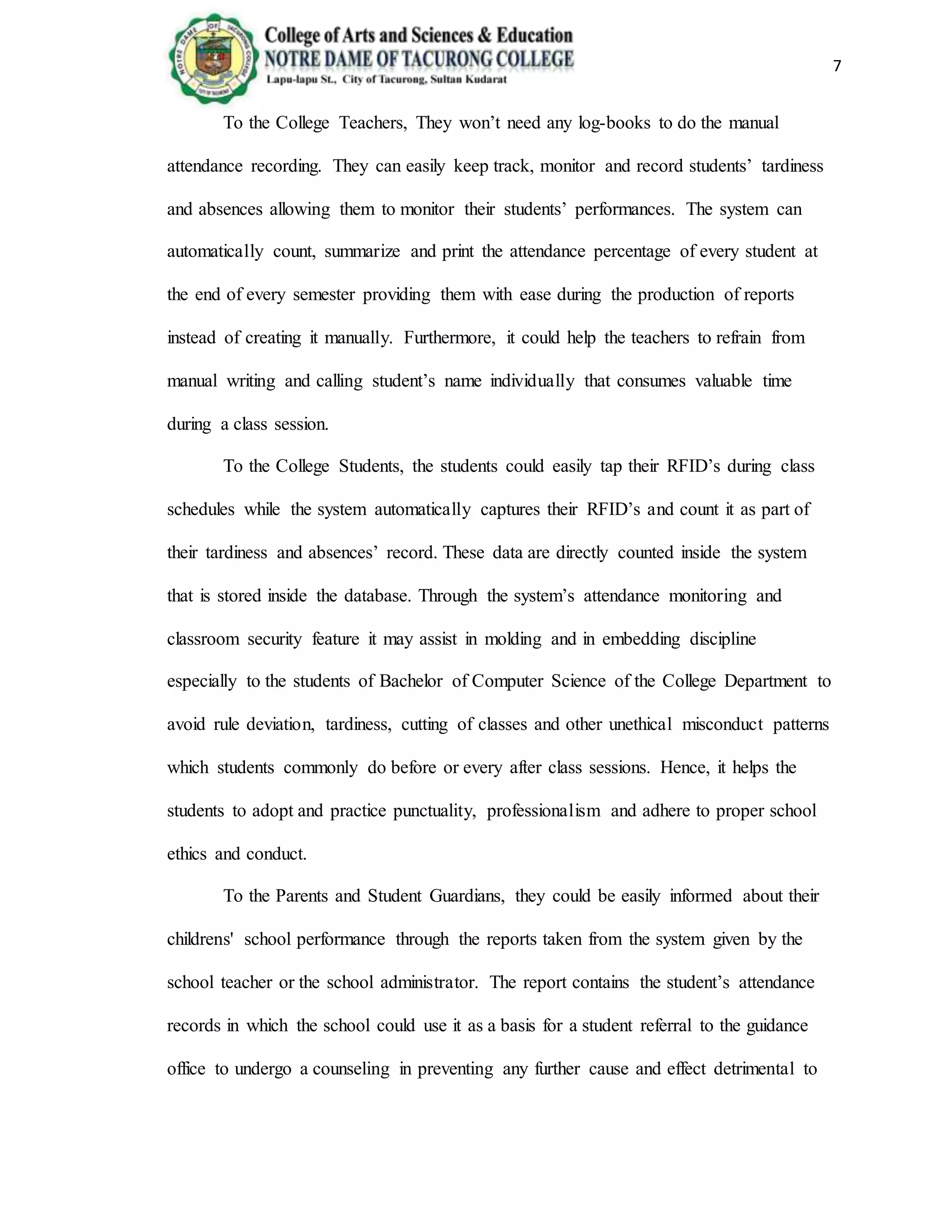 7
To the College Teachers, They won’t need any log-books to do the manual
attendance recording. They can easily keep track, monitor and record students’ tardiness
and absences allowing them to monitor their students’ performances. The system can
automatically count, summarize and print the attendance percentage of every student at
the end of every semester providing them with ease during the production of reports
instead of creating it manually. Furthermore, it could help the teachers to refrain from
manual writing and calling student’s name individually that consumes valuable time
during a class session.
To the College Students, the students could easily tap their RFID’s during class
schedules while the system automatically captures their RFID’s and count it as part of
their tardiness and absences’ record. These data are directly counted inside the system
that is stored inside the database. Through the system’s attendance monitoring and
classroom security feature it may assist in molding and in embedding discipline
especially to the students of Bachelor of Computer Science of the College Department to
avoid rule deviation, tardiness, cutting of classes and other unethical misconduct patterns
which students commonly do before or every after class sessions. Hence, it helps the
students to adopt and practice punctuality, professionalism and adhere to proper school
ethics and conduct.
To the Parents and Student Guardians, they could be easily informed about their
childrens' school performance through the reports taken from the system given by the
school teacher or the school administrator. The report contains the student’s attendance
records in which the school could use it as a basis for a student referral to the guidance
office to undergo a counseling in preventing any further cause and effect detrimental to
 