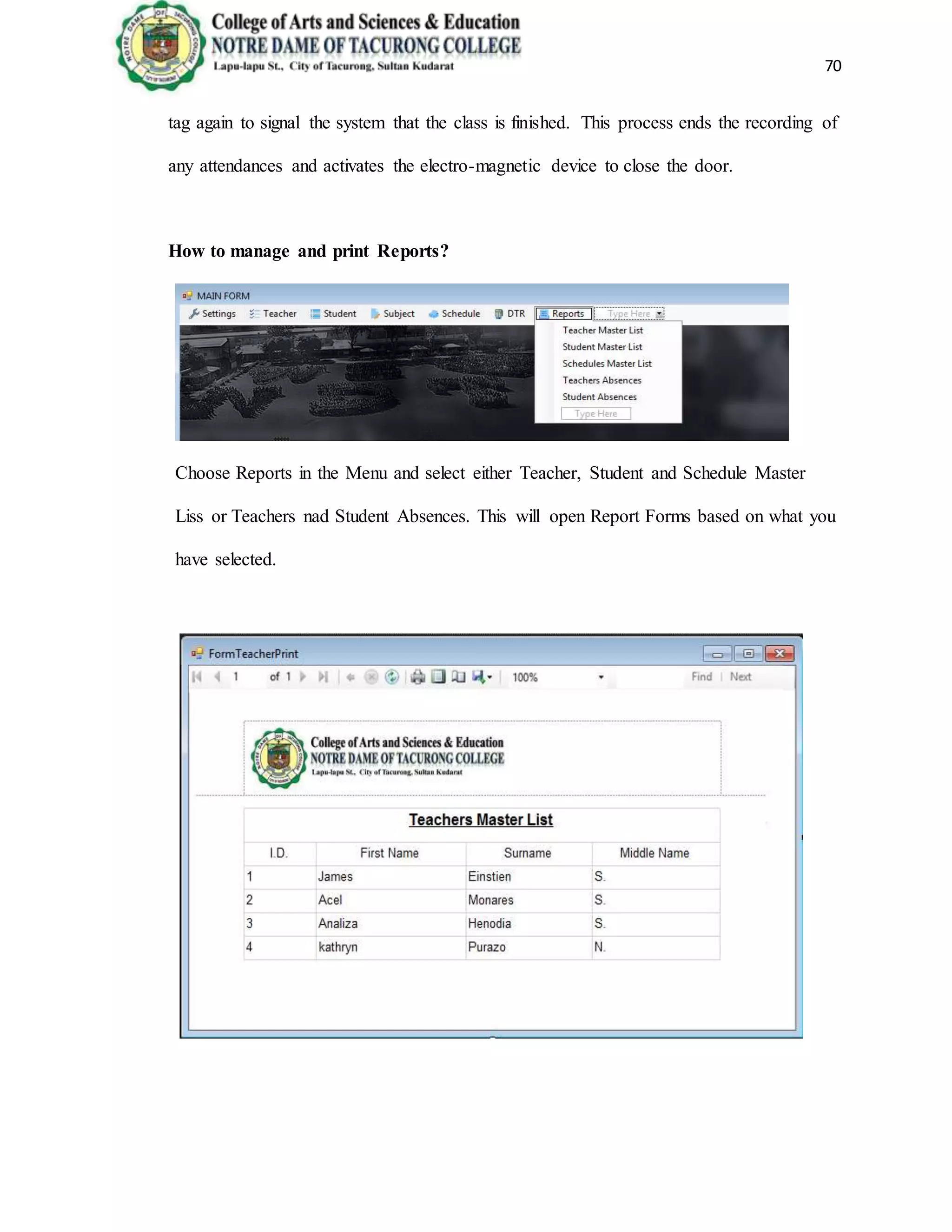 70
tag again to signal the system that the class is finished. This process ends the recording of
any attendances and activates the electro-magnetic device to close the door.
How to manage and print Reports?
Choose Reports in the Menu and select either Teacher, Student and Schedule Master
Liss or Teachers nad Student Absences. This will open Report Forms based on what you
have selected.
 