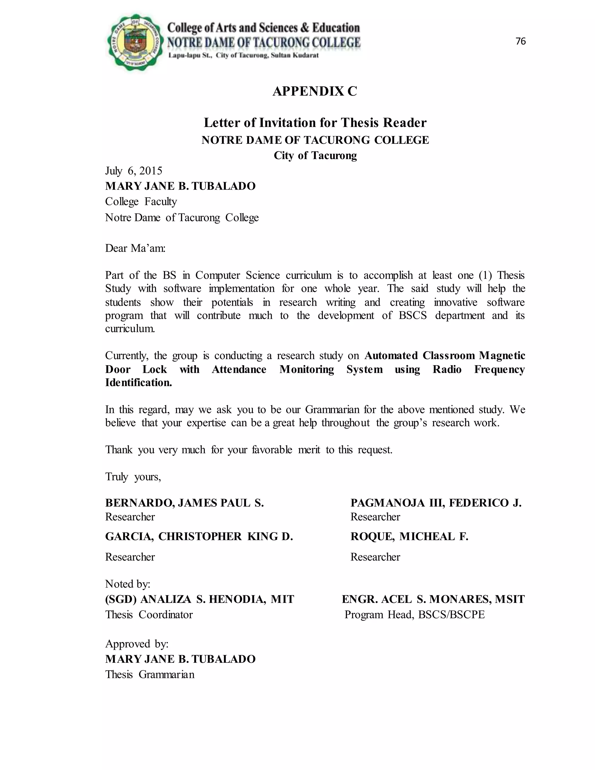 76
APPENDIX C
Letter of Invitation for Thesis Reader
NOTRE DAME OF TACURONG COLLEGE
City of Tacurong
July 6, 2015
MARY JANE B. TUBALADO
College Faculty
Notre Dame of Tacurong College
Dear Ma’am:
Part of the BS in Computer Science curriculum is to accomplish at least one (1) Thesis
Study with software implementation for one whole year. The said study will help the
students show their potentials in research writing and creating innovative software
program that will contribute much to the development of BSCS department and its
curriculum.
Currently, the group is conducting a research study on Automated Classroom Magnetic
Door Lock with Attendance Monitoring System using Radio Frequency
Identification.
In this regard, may we ask you to be our Grammarian for the above mentioned study. We
believe that your expertise can be a great help throughout the group’s research work.
Thank you very much for your favorable merit to this request.
Truly yours,
BERNARDO, JAMES PAUL S. PAGMANOJA III, FEDERICO J.
Researcher Researcher
GARCIA, CHRISTOPHER KING D. ROQUE, MICHEAL F.
Researcher Researcher
Noted by:
(SGD) ANALIZA S. HENODIA, MIT ENGR. ACEL S. MONARES, MSIT
Thesis Coordinator Program Head, BSCS/BSCPE
Approved by:
MARY JANE B. TUBALADO
Thesis Grammarian
 