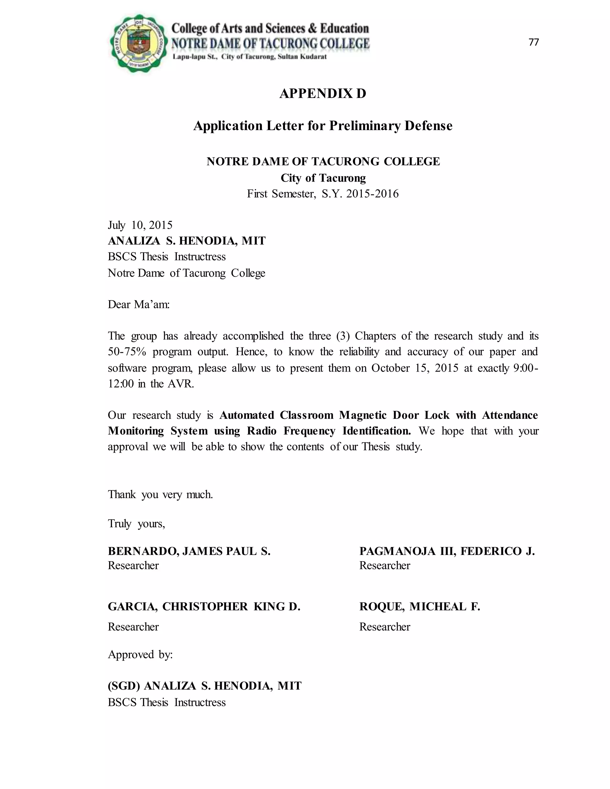 77
APPENDIX D
Application Letter for Preliminary Defense
NOTRE DAME OF TACURONG COLLEGE
City of Tacurong
First Semester, S.Y. 2015-2016
July 10, 2015
ANALIZA S. HENODIA, MIT
BSCS Thesis Instructress
Notre Dame of Tacurong College
Dear Ma’am:
The group has already accomplished the three (3) Chapters of the research study and its
50-75% program output. Hence, to know the reliability and accuracy of our paper and
software program, please allow us to present them on October 15, 2015 at exactly 9:00-
12:00 in the AVR.
Our research study is Automated Classroom Magnetic Door Lock with Attendance
Monitoring System using Radio Frequency Identification. We hope that with your
approval we will be able to show the contents of our Thesis study.
Thank you very much.
Truly yours,
BERNARDO, JAMES PAUL S. PAGMANOJA III, FEDERICO J.
Researcher Researcher
GARCIA, CHRISTOPHER KING D. ROQUE, MICHEAL F.
Researcher Researcher
Approved by:
(SGD) ANALIZA S. HENODIA, MIT
BSCS Thesis Instructress
 