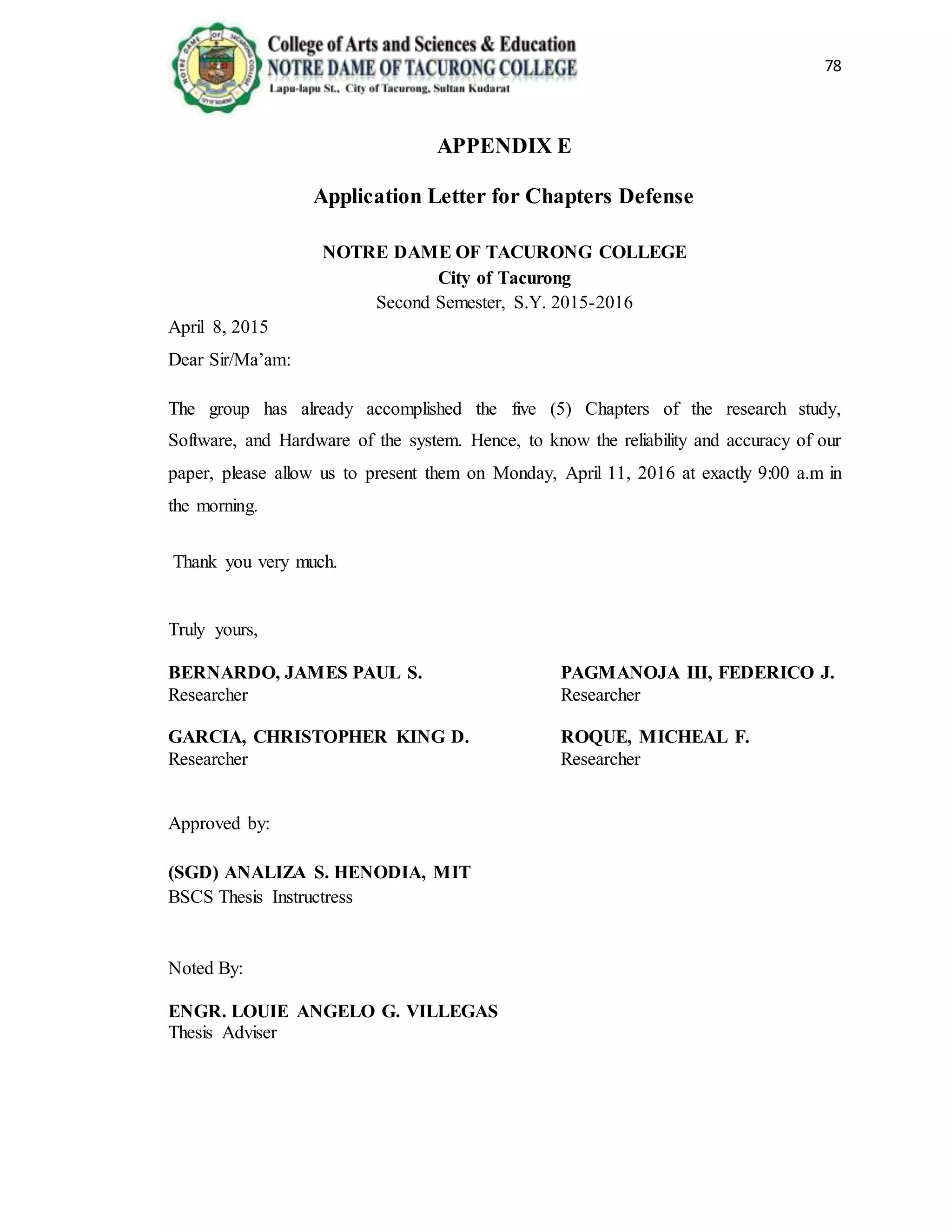 78
APPENDIX E
Application Letter for Chapters Defense
NOTRE DAME OF TACURONG COLLEGE
City of Tacurong
Second Semester, S.Y. 2015-2016
April 8, 2015
Dear Sir/Ma’am:
The group has already accomplished the five (5) Chapters of the research study,
Software, and Hardware of the system. Hence, to know the reliability and accuracy of our
paper, please allow us to present them on Monday, April 11, 2016 at exactly 9:00 a.m in
the morning.
Thank you very much.
Truly yours,
BERNARDO, JAMES PAUL S. PAGMANOJA III, FEDERICO J.
Researcher Researcher
GARCIA, CHRISTOPHER KING D. ROQUE, MICHEAL F.
Researcher Researcher
Approved by:
(SGD) ANALIZA S. HENODIA, MIT
BSCS Thesis Instructress
Noted By:
ENGR. LOUIE ANGELO G. VILLEGAS
Thesis Adviser
 