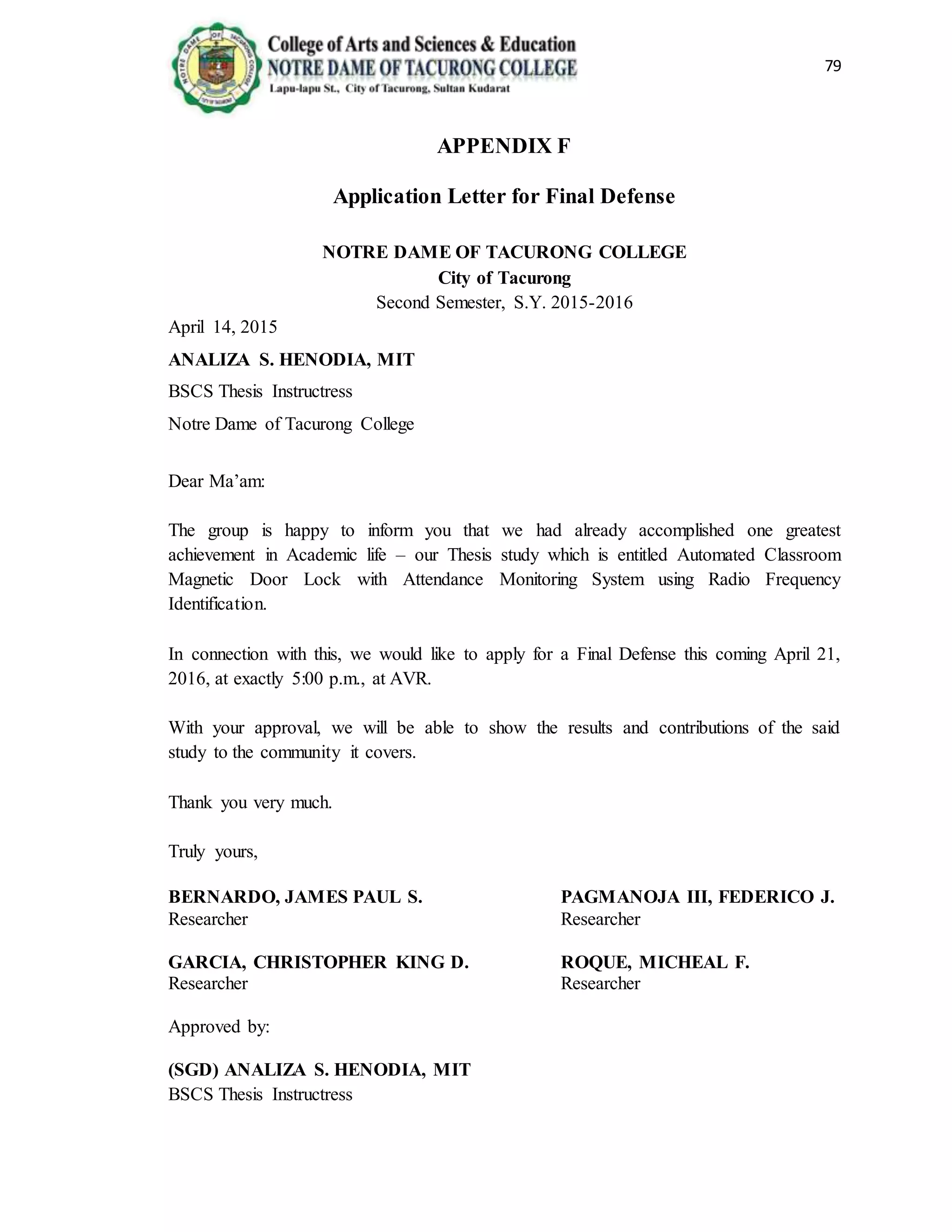 79
APPENDIX F
Application Letter for Final Defense
NOTRE DAME OF TACURONG COLLEGE
City of Tacurong
Second Semester, S.Y. 2015-2016
April 14, 2015
ANALIZA S. HENODIA, MIT
BSCS Thesis Instructress
Notre Dame of Tacurong College
Dear Ma’am:
The group is happy to inform you that we had already accomplished one greatest
achievement in Academic life – our Thesis study which is entitled Automated Classroom
Magnetic Door Lock with Attendance Monitoring System using Radio Frequency
Identification.
In connection with this, we would like to apply for a Final Defense this coming April 21,
2016, at exactly 5:00 p.m., at AVR.
With your approval, we will be able to show the results and contributions of the said
study to the community it covers.
Thank you very much.
Truly yours,
BERNARDO, JAMES PAUL S. PAGMANOJA III, FEDERICO J.
Researcher Researcher
GARCIA, CHRISTOPHER KING D. ROQUE, MICHEAL F.
Researcher Researcher
Approved by:
(SGD) ANALIZA S. HENODIA, MIT
BSCS Thesis Instructress
 