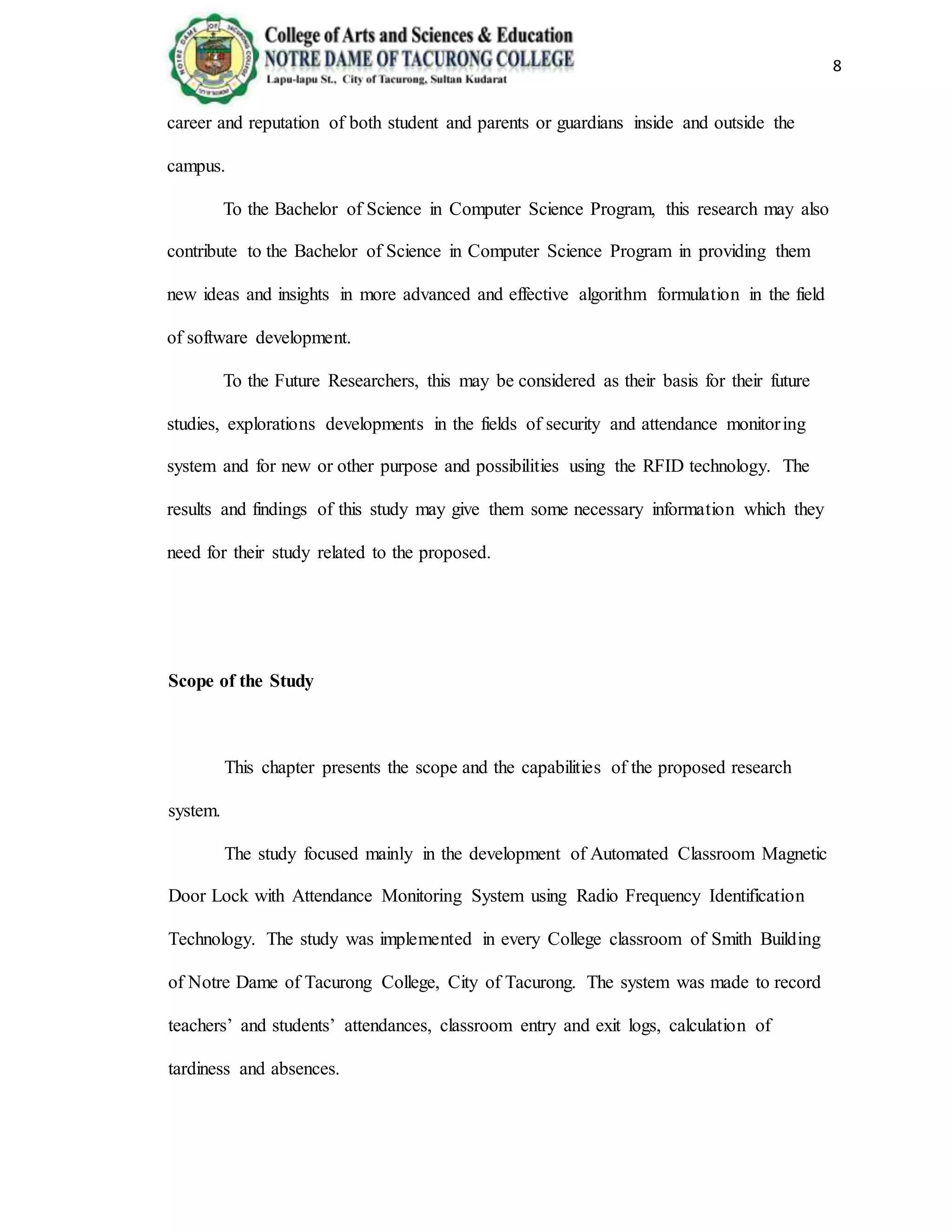 8
career and reputation of both student and parents or guardians inside and outside the
campus.
To the Bachelor of Science in Computer Science Program, this research may also
contribute to the Bachelor of Science in Computer Science Program in providing them
new ideas and insights in more advanced and effective algorithm formulation in the field
of software development.
To the Future Researchers, this may be considered as their basis for their future
studies, explorations developments in the fields of security and attendance monitoring
system and for new or other purpose and possibilities using the RFID technology. The
results and findings of this study may give them some necessary information which they
need for their study related to the proposed.
Scope of the Study
This chapter presents the scope and the capabilities of the proposed research
system.
The study focused mainly in the development of Automated Classroom Magnetic
Door Lock with Attendance Monitoring System using Radio Frequency Identification
Technology. The study was implemented in every College classroom of Smith Building
of Notre Dame of Tacurong College, City of Tacurong. The system was made to record
teachers’ and students’ attendances, classroom entry and exit logs, calculation of
tardiness and absences.
 