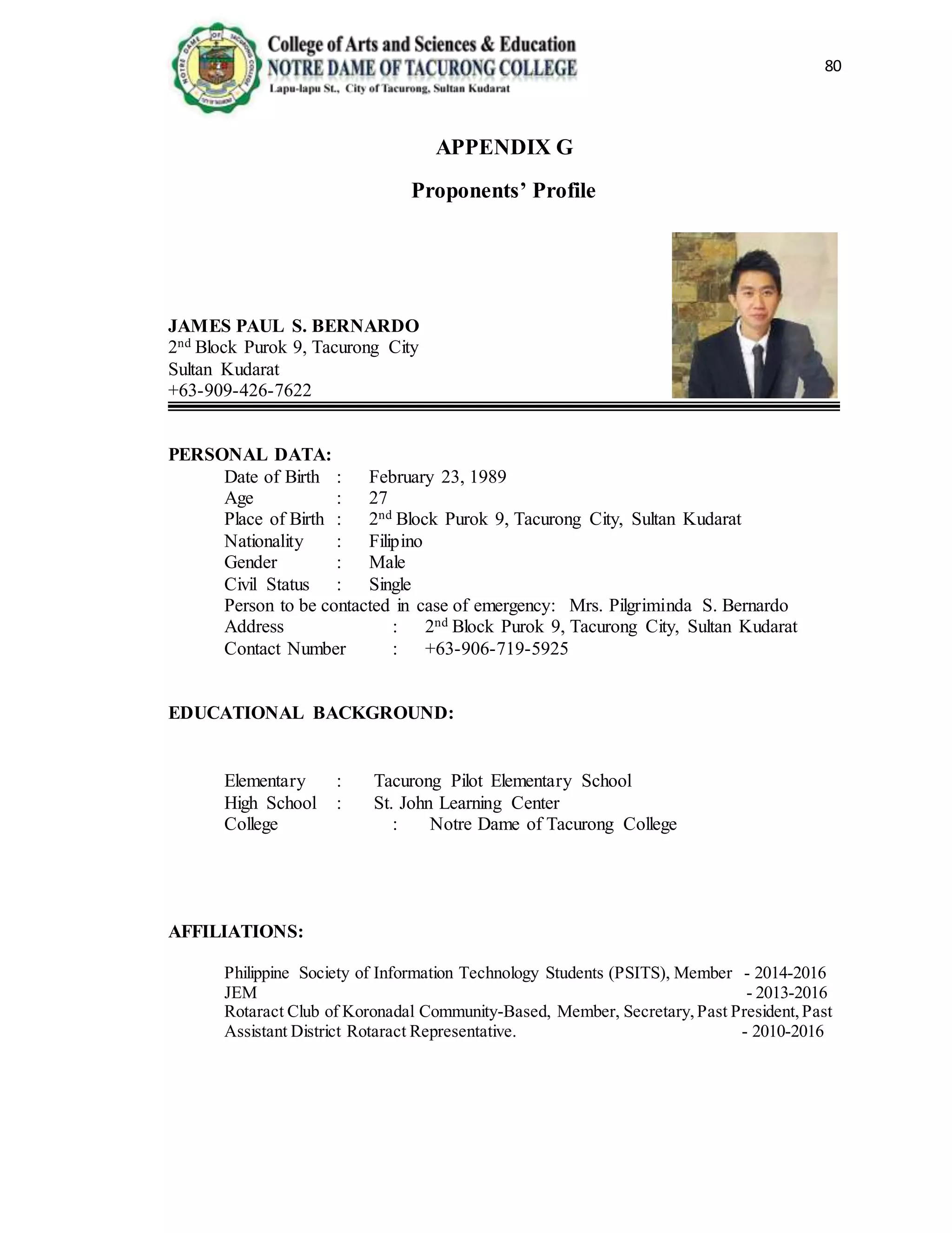 80
APPENDIX G
Proponents’ Profile
JAMES PAUL S. BERNARDO
2nd Block Purok 9, Tacurong City
Sultan Kudarat
+63-909-426-7622
PERSONAL DATA:
Date of Birth : February 23, 1989
Age : 27
Place of Birth : 2nd Block Purok 9, Tacurong City, Sultan Kudarat
Nationality : Filipino
Gender : Male
Civil Status : Single
Person to be contacted in case of emergency: Mrs. Pilgriminda S. Bernardo
Address : 2nd Block Purok 9, Tacurong City, Sultan Kudarat
Contact Number : +63-906-719-5925
EDUCATIONAL BACKGROUND:
Elementary : Tacurong Pilot Elementary School
High School : St. John Learning Center
College : Notre Dame of Tacurong College
AFFILIATIONS:
Philippine Society of Information Technology Students (PSITS), Member - 2014-2016
JEM - 2013-2016
Rotaract Club of Koronadal Community-Based, Member, Secretary,Past President,Past
Assistant District Rotaract Representative. - 2010-2016
 