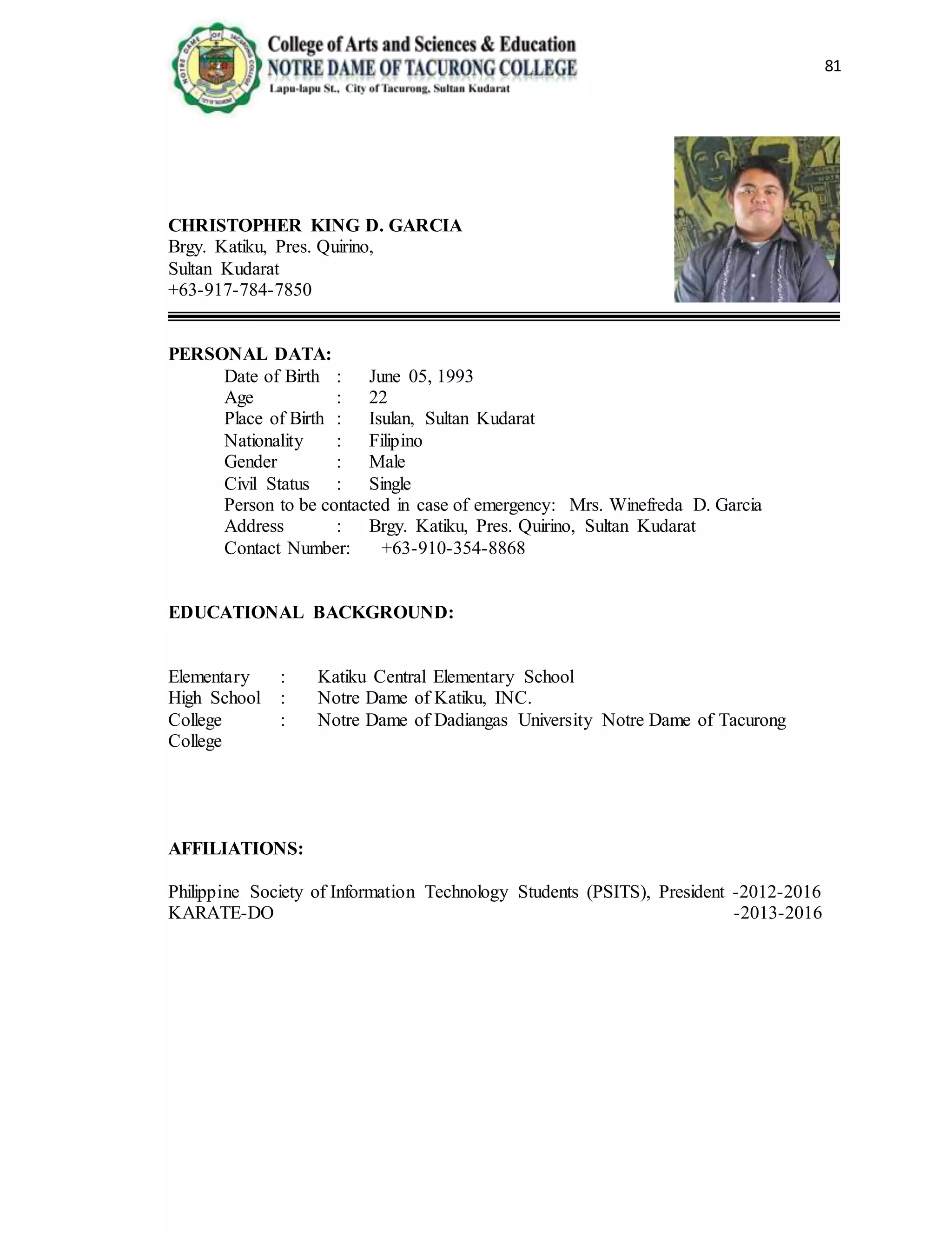81
CHRISTOPHER KING D. GARCIA
Brgy. Katiku, Pres. Quirino,
Sultan Kudarat
+63-917-784-7850
PERSONAL DATA:
Date of Birth : June 05, 1993
Age : 22
Place of Birth : Isulan, Sultan Kudarat
Nationality : Filipino
Gender : Male
Civil Status : Single
Person to be contacted in case of emergency: Mrs. Winefreda D. Garcia
Address : Brgy. Katiku, Pres. Quirino, Sultan Kudarat
Contact Number: +63-910-354-8868
EDUCATIONAL BACKGROUND:
Elementary : Katiku Central Elementary School
High School : Notre Dame of Katiku, INC.
College : Notre Dame of Dadiangas University Notre Dame of Tacurong
College
AFFILIATIONS:
Philippine Society of Information Technology Students (PSITS), President -2012-2016
KARATE-DO -2013-2016
 
