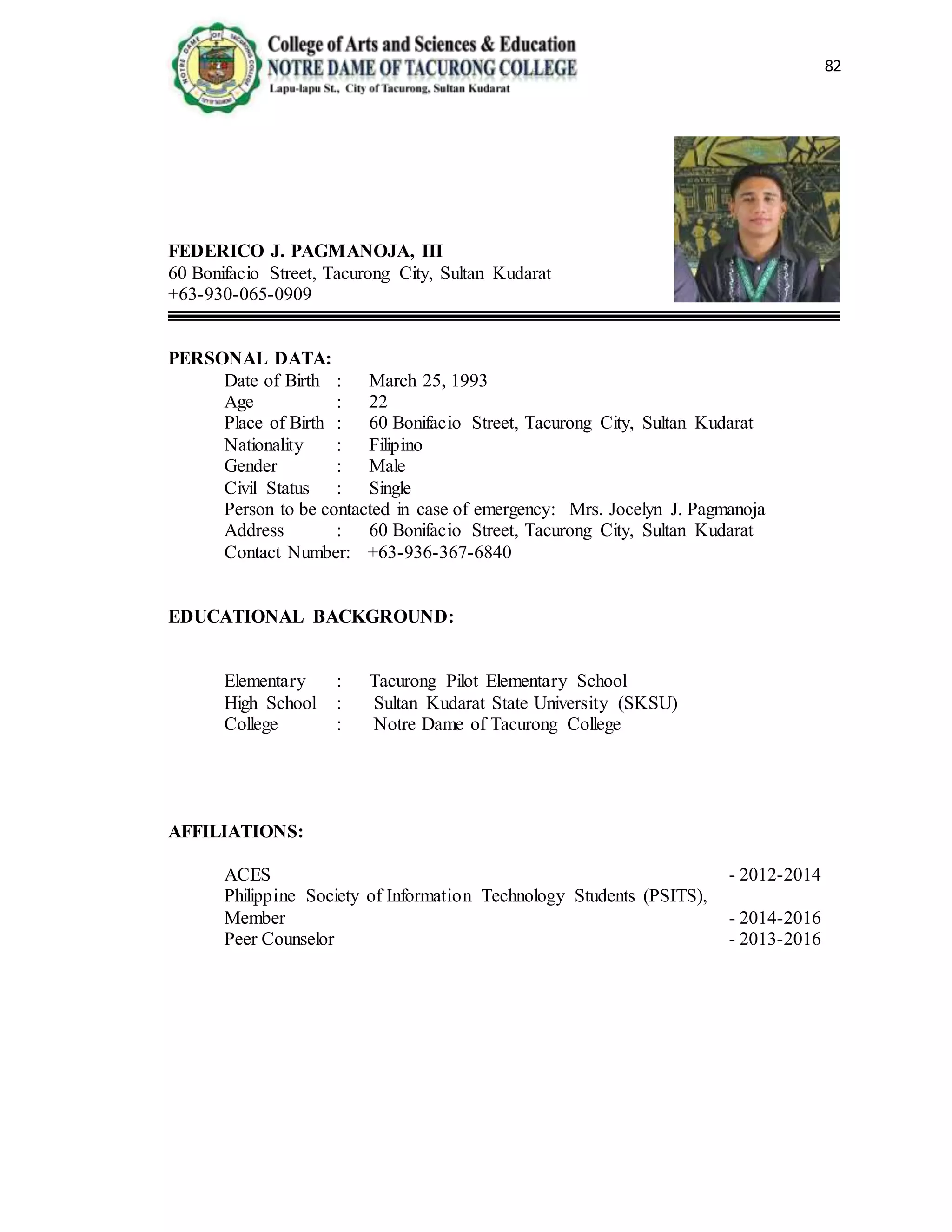 82
FEDERICO J. PAGMANOJA, III
60 Bonifacio Street, Tacurong City, Sultan Kudarat
+63-930-065-0909
PERSONAL DATA:
Date of Birth : March 25, 1993
Age : 22
Place of Birth : 60 Bonifacio Street, Tacurong City, Sultan Kudarat
Nationality : Filipino
Gender : Male
Civil Status : Single
Person to be contacted in case of emergency: Mrs. Jocelyn J. Pagmanoja
Address : 60 Bonifacio Street, Tacurong City, Sultan Kudarat
Contact Number: +63-936-367-6840
EDUCATIONAL BACKGROUND:
Elementary : Tacurong Pilot Elementary School
High School : Sultan Kudarat State University (SKSU)
College : Notre Dame of Tacurong College
AFFILIATIONS:
ACES - 2012-2014
Philippine Society of Information Technology Students (PSITS),
Member - 2014-2016
Peer Counselor - 2013-2016
 