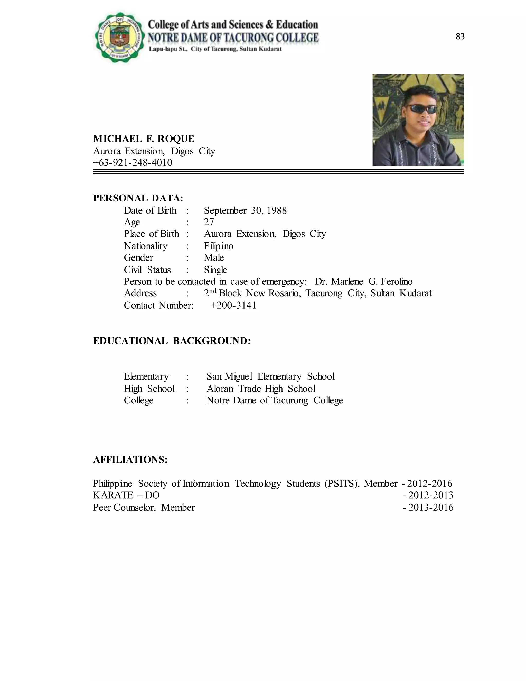 83
MICHAEL F. ROQUE
Aurora Extension, Digos City
+63-921-248-4010
PERSONAL DATA:
Date of Birth : September 30, 1988
Age : 27
Place of Birth : Aurora Extension, Digos City
Nationality : Filipino
Gender : Male
Civil Status : Single
Person to be contacted in case of emergency: Dr. Marlene G. Ferolino
Address : 2nd Block New Rosario, Tacurong City, Sultan Kudarat
Contact Number: +200-3141
EDUCATIONAL BACKGROUND:
Elementary : San Miguel Elementary School
High School : Aloran Trade High School
College : Notre Dame of Tacurong College
AFFILIATIONS:
Philippine Society of Information Technology Students (PSITS), Member - 2012-2016
KARATE – DO - 2012-2013
Peer Counselor, Member - 2013-2016
 