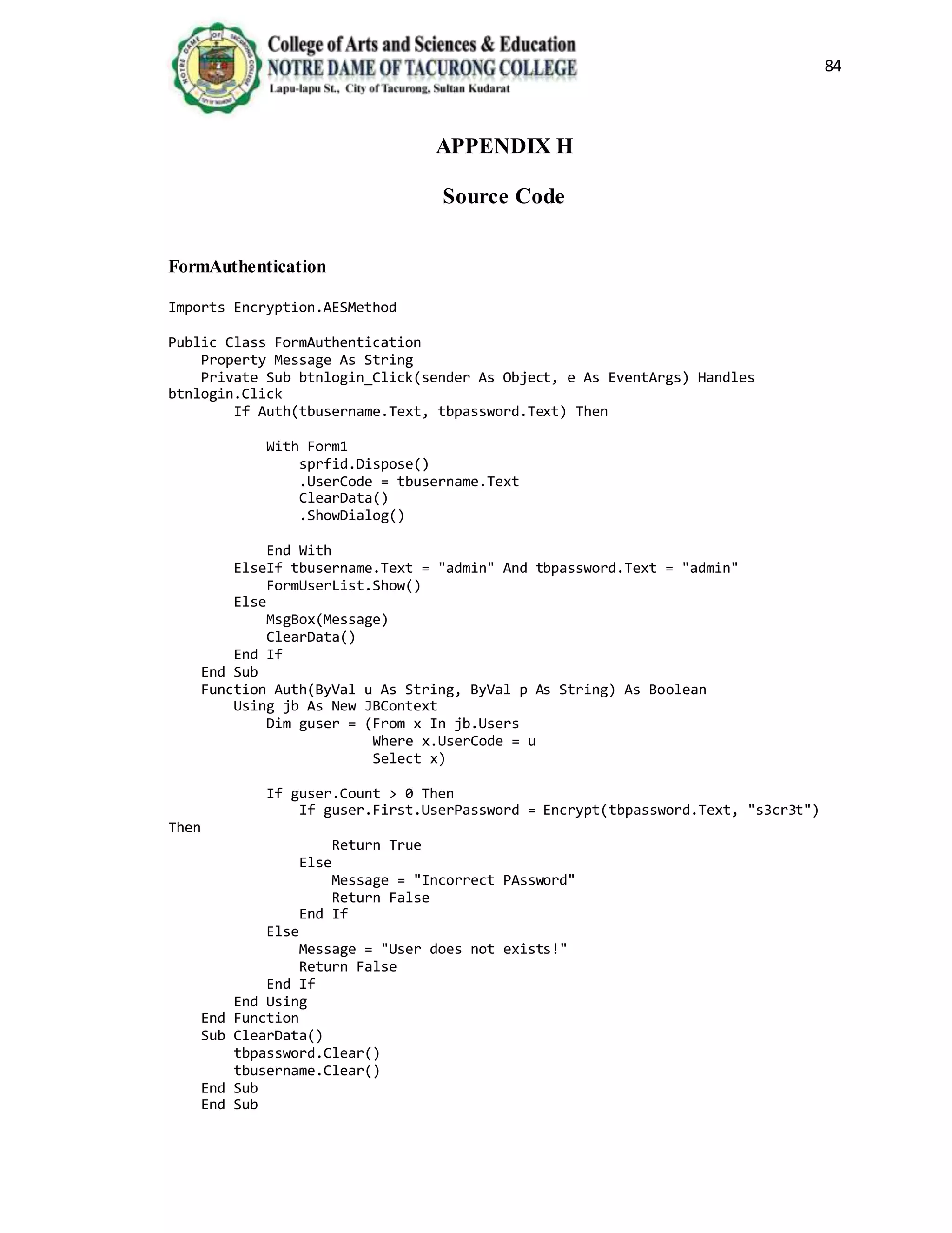 84
APPENDIX H
Source Code
FormAuthentication
Imports Encryption.AESMethod
Public Class FormAuthentication
Property Message As String
Private Sub btnlogin_Click(sender As Object, e As EventArgs) Handles
btnlogin.Click
If Auth(tbusername.Text, tbpassword.Text) Then
With Form1
sprfid.Dispose()
.UserCode = tbusername.Text
ClearData()
.ShowDialog()
End With
ElseIf tbusername.Text = "admin" And tbpassword.Text = "admin"
FormUserList.Show()
Else
MsgBox(Message)
ClearData()
End If
End Sub
Function Auth(ByVal u As String, ByVal p As String) As Boolean
Using jb As New JBContext
Dim guser = (From x In jb.Users
Where x.UserCode = u
Select x)
If guser.Count > 0 Then
If guser.First.UserPassword = Encrypt(tbpassword.Text, "s3cr3t")
Then
Return True
Else
Message = "Incorrect PAssword"
Return False
End If
Else
Message = "User does not exists!"
Return False
End If
End Using
End Function
Sub ClearData()
tbpassword.Clear()
tbusername.Clear()
End Sub
End Sub
 