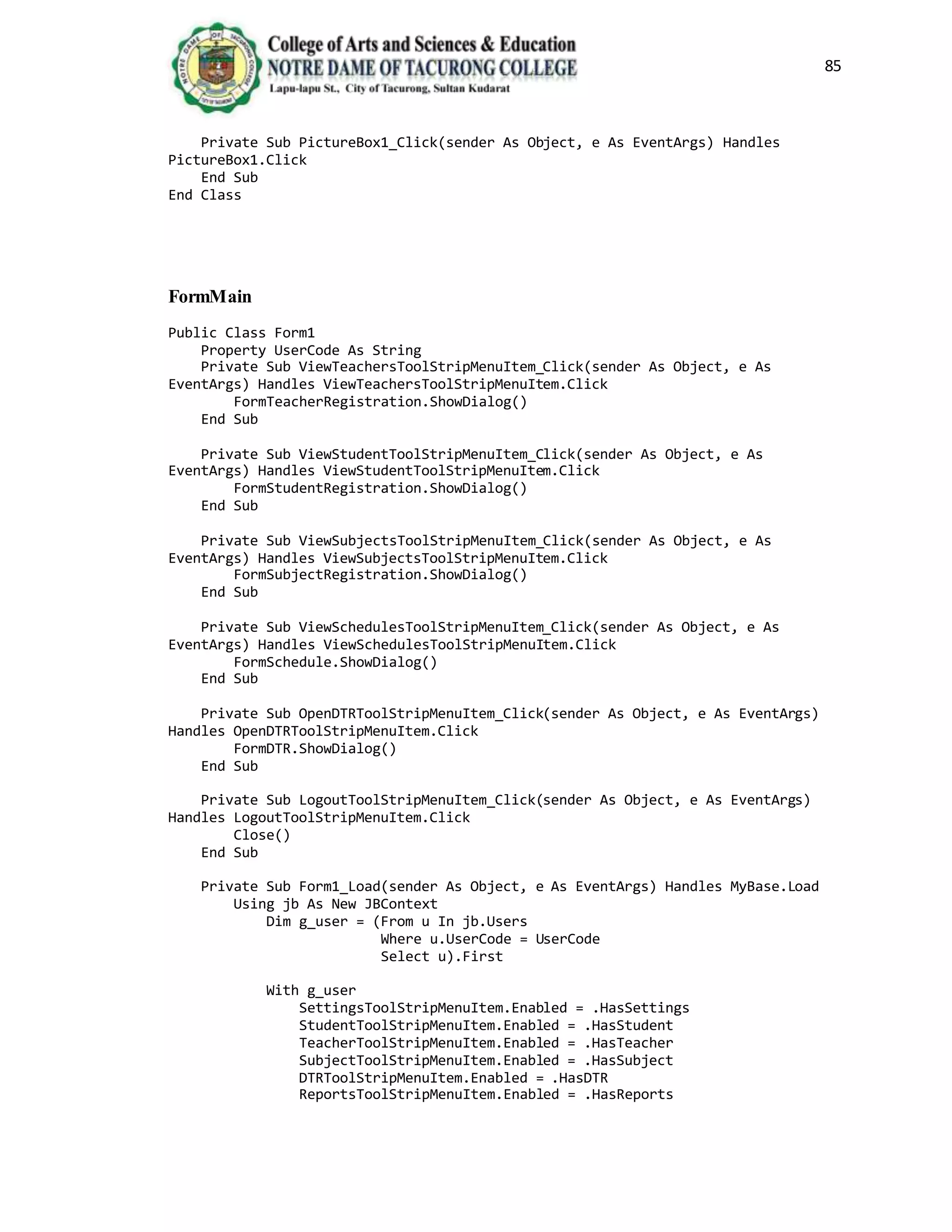 85
Private Sub PictureBox1_Click(sender As Object, e As EventArgs) Handles
PictureBox1.Click
End Sub
End Class
FormMain
Public Class Form1
Property UserCode As String
Private Sub ViewTeachersToolStripMenuItem_Click(sender As Object, e As
EventArgs) Handles ViewTeachersToolStripMenuItem.Click
FormTeacherRegistration.ShowDialog()
End Sub
Private Sub ViewStudentToolStripMenuItem_Click(sender As Object, e As
EventArgs) Handles ViewStudentToolStripMenuItem.Click
FormStudentRegistration.ShowDialog()
End Sub
Private Sub ViewSubjectsToolStripMenuItem_Click(sender As Object, e As
EventArgs) Handles ViewSubjectsToolStripMenuItem.Click
FormSubjectRegistration.ShowDialog()
End Sub
Private Sub ViewSchedulesToolStripMenuItem_Click(sender As Object, e As
EventArgs) Handles ViewSchedulesToolStripMenuItem.Click
FormSchedule.ShowDialog()
End Sub
Private Sub OpenDTRToolStripMenuItem_Click(sender As Object, e As EventArgs)
Handles OpenDTRToolStripMenuItem.Click
FormDTR.ShowDialog()
End Sub
Private Sub LogoutToolStripMenuItem_Click(sender As Object, e As EventArgs)
Handles LogoutToolStripMenuItem.Click
Close()
End Sub
Private Sub Form1_Load(sender As Object, e As EventArgs) Handles MyBase.Load
Using jb As New JBContext
Dim g_user = (From u In jb.Users
Where u.UserCode = UserCode
Select u).First
With g_user
SettingsToolStripMenuItem.Enabled = .HasSettings
StudentToolStripMenuItem.Enabled = .HasStudent
TeacherToolStripMenuItem.Enabled = .HasTeacher
SubjectToolStripMenuItem.Enabled = .HasSubject
DTRToolStripMenuItem.Enabled = .HasDTR
ReportsToolStripMenuItem.Enabled = .HasReports
 