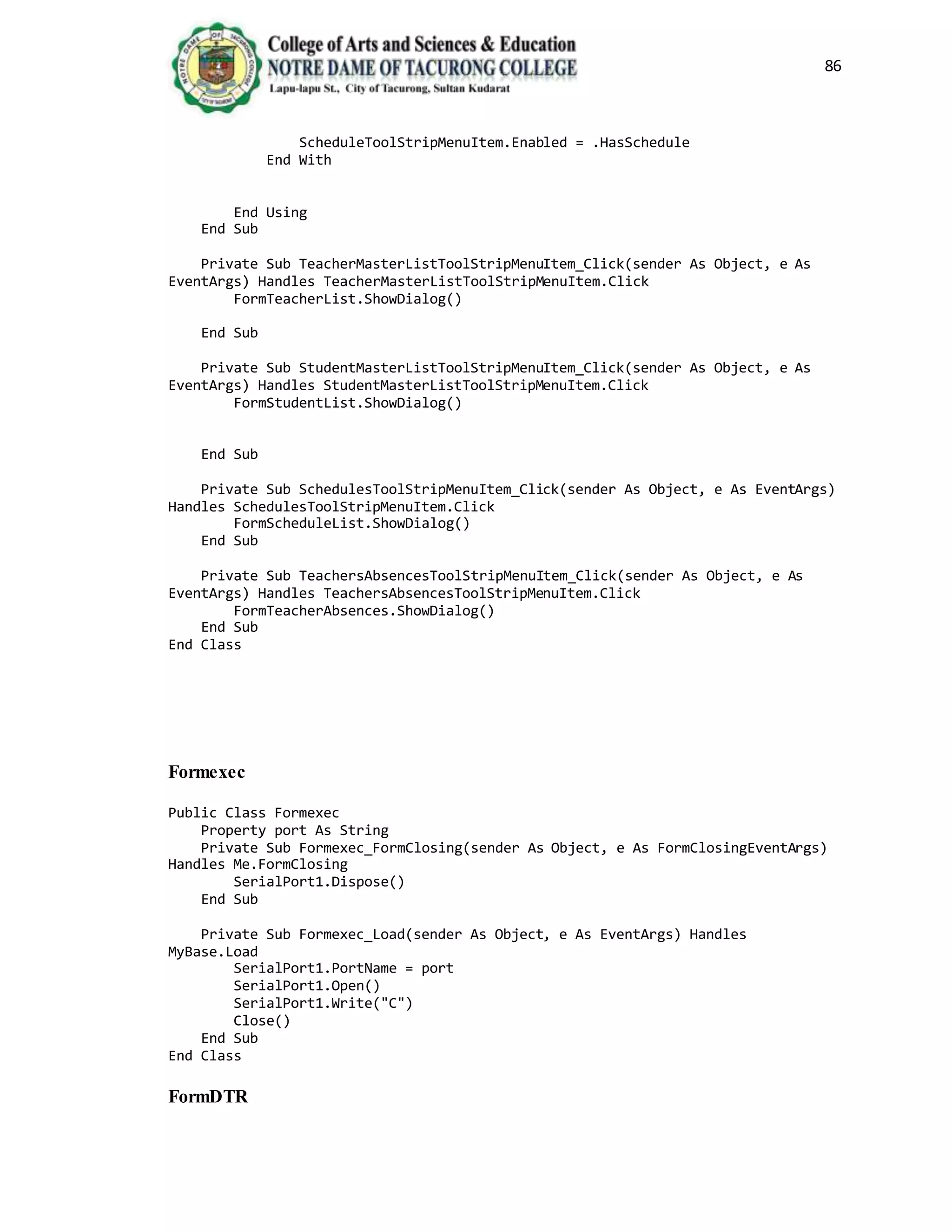 86
ScheduleToolStripMenuItem.Enabled = .HasSchedule
End With
End Using
End Sub
Private Sub TeacherMasterListToolStripMenuItem_Click(sender As Object, e As
EventArgs) Handles TeacherMasterListToolStripMenuItem.Click
FormTeacherList.ShowDialog()
End Sub
Private Sub StudentMasterListToolStripMenuItem_Click(sender As Object, e As
EventArgs) Handles StudentMasterListToolStripMenuItem.Click
FormStudentList.ShowDialog()
End Sub
Private Sub SchedulesToolStripMenuItem_Click(sender As Object, e As EventArgs)
Handles SchedulesToolStripMenuItem.Click
FormScheduleList.ShowDialog()
End Sub
Private Sub TeachersAbsencesToolStripMenuItem_Click(sender As Object, e As
EventArgs) Handles TeachersAbsencesToolStripMenuItem.Click
FormTeacherAbsences.ShowDialog()
End Sub
End Class
Formexec
Public Class Formexec
Property port As String
Private Sub Formexec_FormClosing(sender As Object, e As FormClosingEventArgs)
Handles Me.FormClosing
SerialPort1.Dispose()
End Sub
Private Sub Formexec_Load(sender As Object, e As EventArgs) Handles
MyBase.Load
SerialPort1.PortName = port
SerialPort1.Open()
SerialPort1.Write("C")
Close()
End Sub
End Class
FormDTR
 