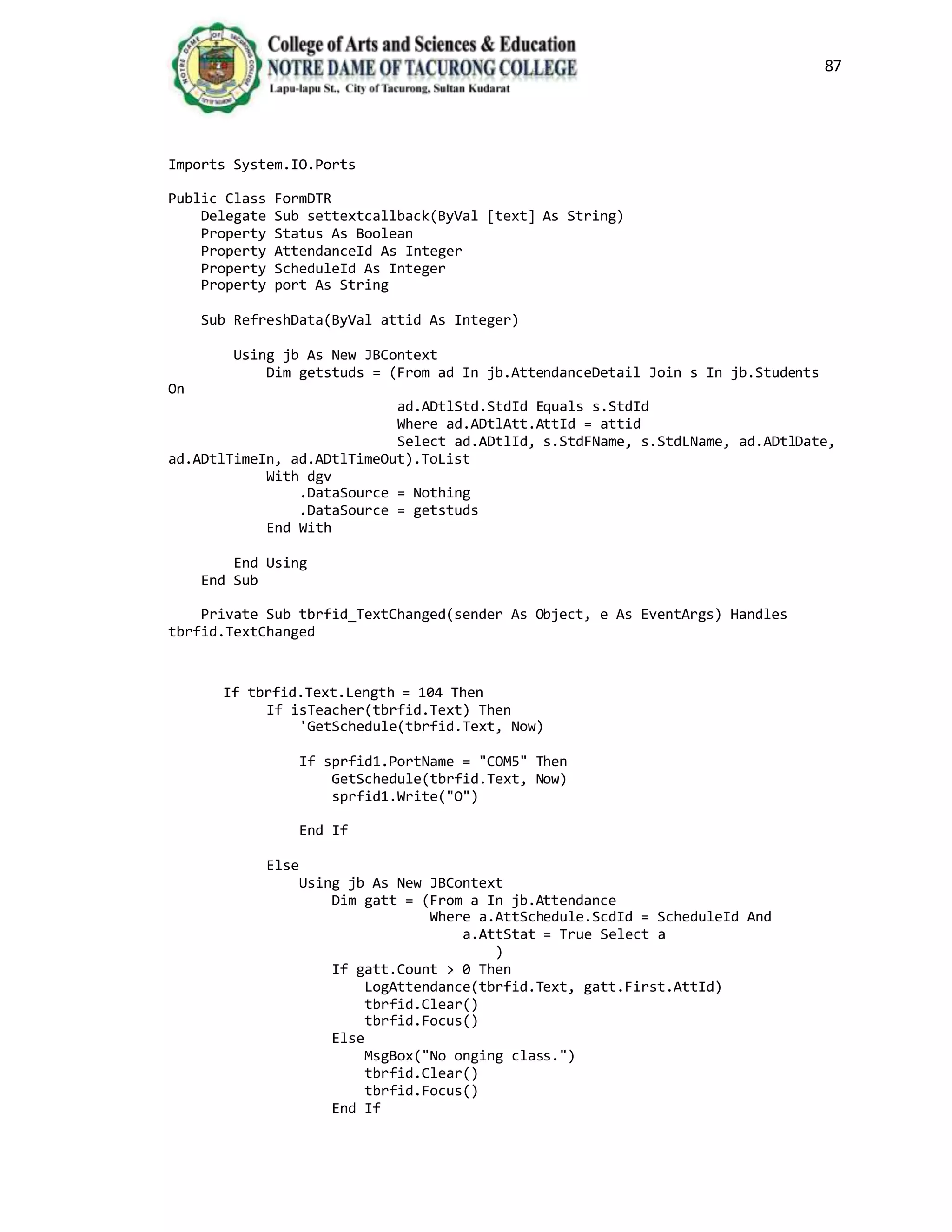 87
Imports System.IO.Ports
Public Class FormDTR
Delegate Sub settextcallback(ByVal [text] As String)
Property Status As Boolean
Property AttendanceId As Integer
Property ScheduleId As Integer
Property port As String
Sub RefreshData(ByVal attid As Integer)
Using jb As New JBContext
Dim getstuds = (From ad In jb.AttendanceDetail Join s In jb.Students
On
ad.ADtlStd.StdId Equals s.StdId
Where ad.ADtlAtt.AttId = attid
Select ad.ADtlId, s.StdFName, s.StdLName, ad.ADtlDate,
ad.ADtlTimeIn, ad.ADtlTimeOut).ToList
With dgv
.DataSource = Nothing
.DataSource = getstuds
End With
End Using
End Sub
Private Sub tbrfid_TextChanged(sender As Object, e As EventArgs) Handles
tbrfid.TextChanged
If tbrfid.Text.Length = 104 Then
If isTeacher(tbrfid.Text) Then
'GetSchedule(tbrfid.Text, Now)
If sprfid1.PortName = "COM5" Then
GetSchedule(tbrfid.Text, Now)
sprfid1.Write("O")
End If
Else
Using jb As New JBContext
Dim gatt = (From a In jb.Attendance
Where a.AttSchedule.ScdId = ScheduleId And
a.AttStat = True Select a
)
If gatt.Count > 0 Then
LogAttendance(tbrfid.Text, gatt.First.AttId)
tbrfid.Clear()
tbrfid.Focus()
Else
MsgBox("No onging class.")
tbrfid.Clear()
tbrfid.Focus()
End If
 