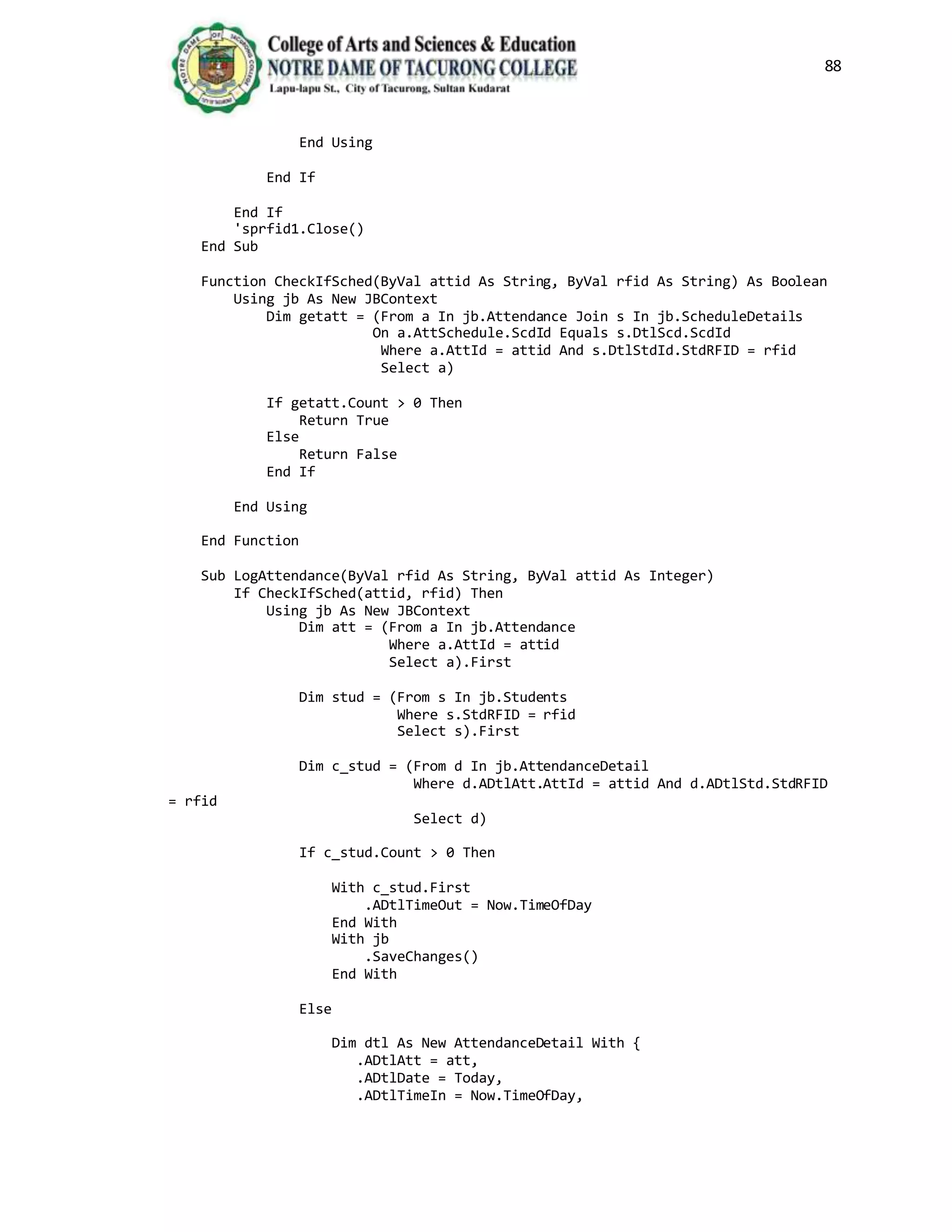 88
End Using
End If
End If
'sprfid1.Close()
End Sub
Function CheckIfSched(ByVal attid As String, ByVal rfid As String) As Boolean
Using jb As New JBContext
Dim getatt = (From a In jb.Attendance Join s In jb.ScheduleDetails
On a.AttSchedule.ScdId Equals s.DtlScd.ScdId
Where a.AttId = attid And s.DtlStdId.StdRFID = rfid
Select a)
If getatt.Count > 0 Then
Return True
Else
Return False
End If
End Using
End Function
Sub LogAttendance(ByVal rfid As String, ByVal attid As Integer)
If CheckIfSched(attid, rfid) Then
Using jb As New JBContext
Dim att = (From a In jb.Attendance
Where a.AttId = attid
Select a).First
Dim stud = (From s In jb.Students
Where s.StdRFID = rfid
Select s).First
Dim c_stud = (From d In jb.AttendanceDetail
Where d.ADtlAtt.AttId = attid And d.ADtlStd.StdRFID
= rfid
Select d)
If c_stud.Count > 0 Then
With c_stud.First
.ADtlTimeOut = Now.TimeOfDay
End With
With jb
.SaveChanges()
End With
Else
Dim dtl As New AttendanceDetail With {
.ADtlAtt = att,
.ADtlDate = Today,
.ADtlTimeIn = Now.TimeOfDay,
 