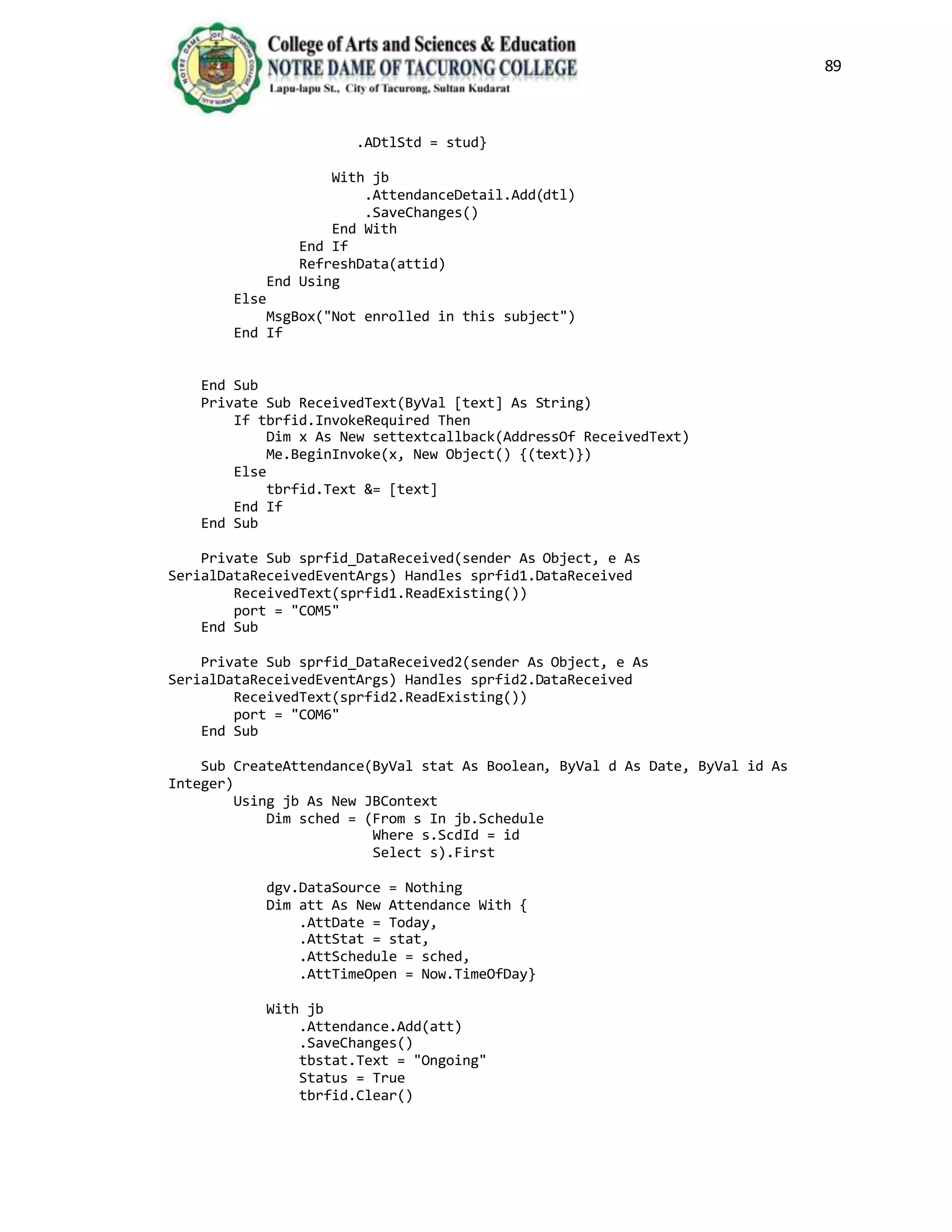 89
.ADtlStd = stud}
With jb
.AttendanceDetail.Add(dtl)
.SaveChanges()
End With
End If
RefreshData(attid)
End Using
Else
MsgBox("Not enrolled in this subject")
End If
End Sub
Private Sub ReceivedText(ByVal [text] As String)
If tbrfid.InvokeRequired Then
Dim x As New settextcallback(AddressOf ReceivedText)
Me.BeginInvoke(x, New Object() {(text)})
Else
tbrfid.Text &= [text]
End If
End Sub
Private Sub sprfid_DataReceived(sender As Object, e As
SerialDataReceivedEventArgs) Handles sprfid1.DataReceived
ReceivedText(sprfid1.ReadExisting())
port = "COM5"
End Sub
Private Sub sprfid_DataReceived2(sender As Object, e As
SerialDataReceivedEventArgs) Handles sprfid2.DataReceived
ReceivedText(sprfid2.ReadExisting())
port = "COM6"
End Sub
Sub CreateAttendance(ByVal stat As Boolean, ByVal d As Date, ByVal id As
Integer)
Using jb As New JBContext
Dim sched = (From s In jb.Schedule
Where s.ScdId = id
Select s).First
dgv.DataSource = Nothing
Dim att As New Attendance With {
.AttDate = Today,
.AttStat = stat,
.AttSchedule = sched,
.AttTimeOpen = Now.TimeOfDay}
With jb
.Attendance.Add(att)
.SaveChanges()
tbstat.Text = "Ongoing"
Status = True
tbrfid.Clear()
 