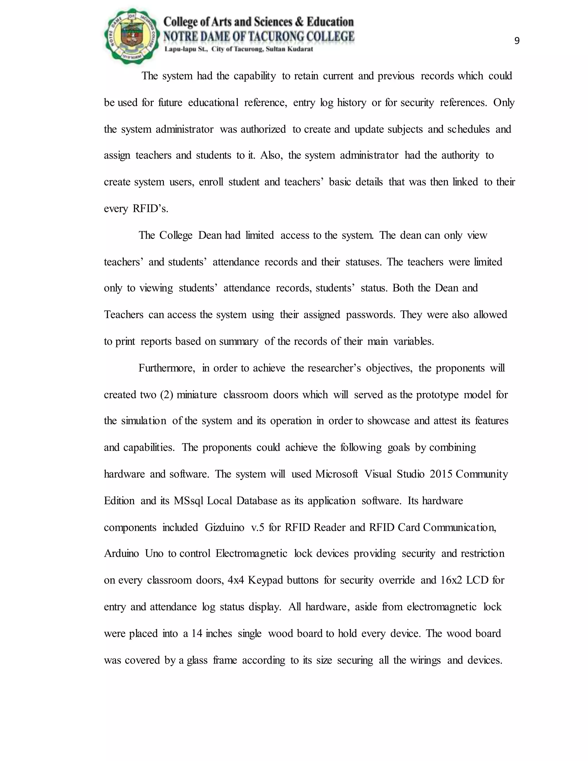 9
The system had the capability to retain current and previous records which could
be used for future educational reference, entry log history or for security references. Only
the system administrator was authorized to create and update subjects and schedules and
assign teachers and students to it. Also, the system administrator had the authority to
create system users, enroll student and teachers’ basic details that was then linked to their
every RFID’s.
The College Dean had limited access to the system. The dean can only view
teachers’ and students’ attendance records and their statuses. The teachers were limited
only to viewing students’ attendance records, students’ status. Both the Dean and
Teachers can access the system using their assigned passwords. They were also allowed
to print reports based on summary of the records of their main variables.
Furthermore, in order to achieve the researcher’s objectives, the proponents will
created two (2) miniature classroom doors which will served as the prototype model for
the simulation of the system and its operation in order to showcase and attest its features
and capabilities. The proponents could achieve the following goals by combining
hardware and software. The system will used Microsoft Visual Studio 2015 Community
Edition and its MSsql Local Database as its application software. Its hardware
components included Gizduino v.5 for RFID Reader and RFID Card Communication,
Arduino Uno to control Electromagnetic lock devices providing security and restriction
on every classroom doors, 4x4 Keypad buttons for security override and 16x2 LCD for
entry and attendance log status display. All hardware, aside from electromagnetic lock
were placed into a 14 inches single wood board to hold every device. The wood board
was covered by a glass frame according to its size securing all the wirings and devices.
 