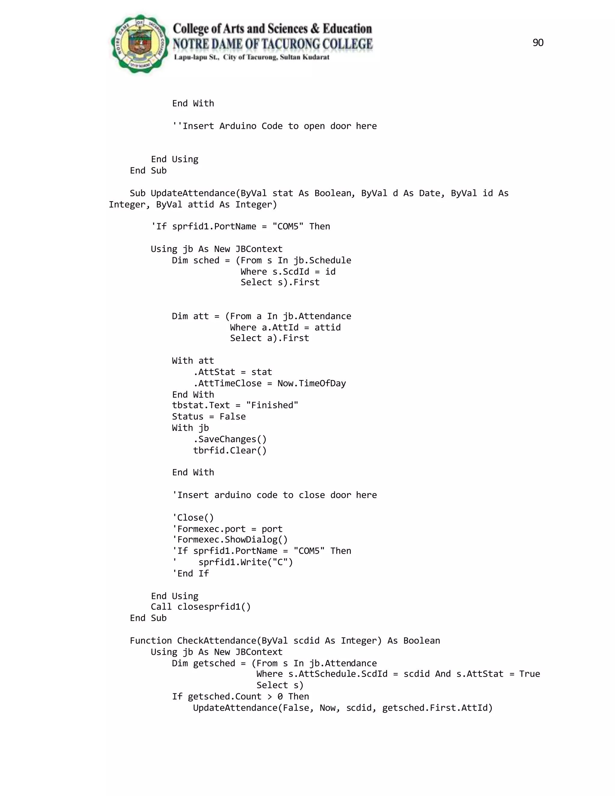 90
End With
''Insert Arduino Code to open door here
End Using
End Sub
Sub UpdateAttendance(ByVal stat As Boolean, ByVal d As Date, ByVal id As
Integer, ByVal attid As Integer)
'If sprfid1.PortName = "COM5" Then
Using jb As New JBContext
Dim sched = (From s In jb.Schedule
Where s.ScdId = id
Select s).First
Dim att = (From a In jb.Attendance
Where a.AttId = attid
Select a).First
With att
.AttStat = stat
.AttTimeClose = Now.TimeOfDay
End With
tbstat.Text = "Finished"
Status = False
With jb
.SaveChanges()
tbrfid.Clear()
End With
'Insert arduino code to close door here
'Close()
'Formexec.port = port
'Formexec.ShowDialog()
'If sprfid1.PortName = "COM5" Then
' sprfid1.Write("C")
'End If
End Using
Call closesprfid1()
End Sub
Function CheckAttendance(ByVal scdid As Integer) As Boolean
Using jb As New JBContext
Dim getsched = (From s In jb.Attendance
Where s.AttSchedule.ScdId = scdid And s.AttStat = True
Select s)
If getsched.Count > 0 Then
UpdateAttendance(False, Now, scdid, getsched.First.AttId)
 