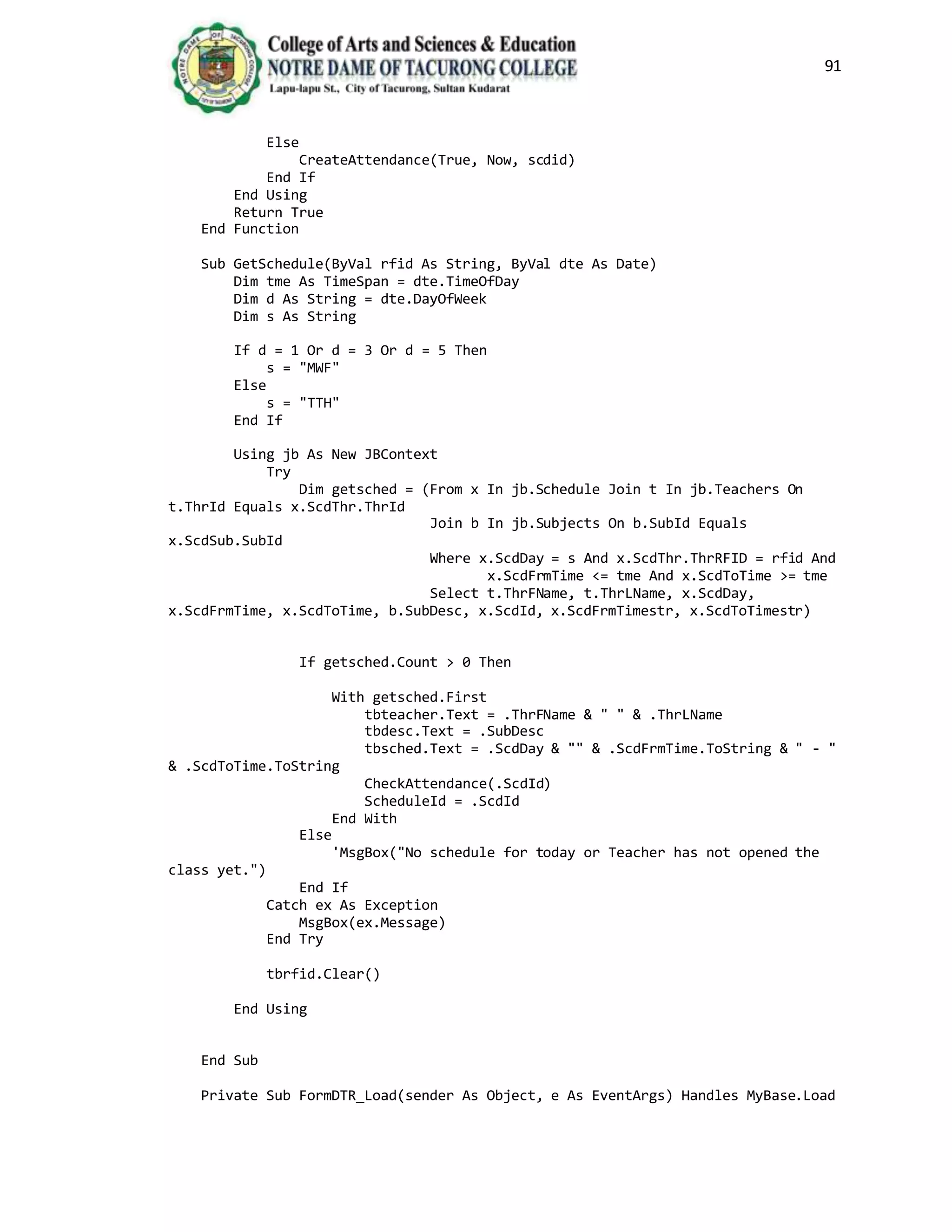 91
Else
CreateAttendance(True, Now, scdid)
End If
End Using
Return True
End Function
Sub GetSchedule(ByVal rfid As String, ByVal dte As Date)
Dim tme As TimeSpan = dte.TimeOfDay
Dim d As String = dte.DayOfWeek
Dim s As String
If d = 1 Or d = 3 Or d = 5 Then
s = "MWF"
Else
s = "TTH"
End If
Using jb As New JBContext
Try
Dim getsched = (From x In jb.Schedule Join t In jb.Teachers On
t.ThrId Equals x.ScdThr.ThrId
Join b In jb.Subjects On b.SubId Equals
x.ScdSub.SubId
Where x.ScdDay = s And x.ScdThr.ThrRFID = rfid And
x.ScdFrmTime <= tme And x.ScdToTime >= tme
Select t.ThrFName, t.ThrLName, x.ScdDay,
x.ScdFrmTime, x.ScdToTime, b.SubDesc, x.ScdId, x.ScdFrmTimestr, x.ScdToTimestr)
If getsched.Count > 0 Then
With getsched.First
tbteacher.Text = .ThrFName & " " & .ThrLName
tbdesc.Text = .SubDesc
tbsched.Text = .ScdDay & "" & .ScdFrmTime.ToString & " - "
& .ScdToTime.ToString
CheckAttendance(.ScdId)
ScheduleId = .ScdId
End With
Else
'MsgBox("No schedule for today or Teacher has not opened the
class yet.")
End If
Catch ex As Exception
MsgBox(ex.Message)
End Try
tbrfid.Clear()
End Using
End Sub
Private Sub FormDTR_Load(sender As Object, e As EventArgs) Handles MyBase.Load
 