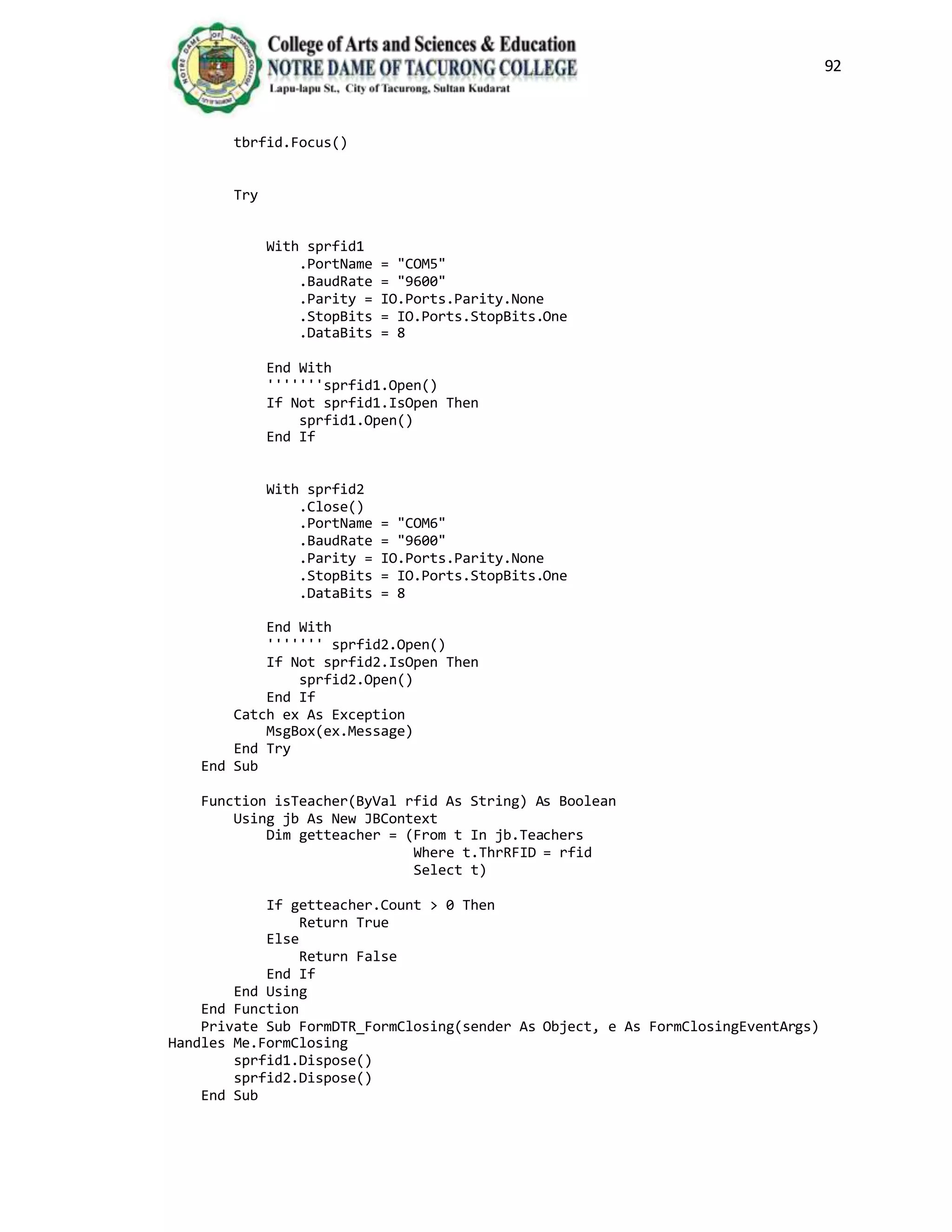 92
tbrfid.Focus()
Try
With sprfid1
.PortName = "COM5"
.BaudRate = "9600"
.Parity = IO.Ports.Parity.None
.StopBits = IO.Ports.StopBits.One
.DataBits = 8
End With
'''''''sprfid1.Open()
If Not sprfid1.IsOpen Then
sprfid1.Open()
End If
With sprfid2
.Close()
.PortName = "COM6"
.BaudRate = "9600"
.Parity = IO.Ports.Parity.None
.StopBits = IO.Ports.StopBits.One
.DataBits = 8
End With
''''''' sprfid2.Open()
If Not sprfid2.IsOpen Then
sprfid2.Open()
End If
Catch ex As Exception
MsgBox(ex.Message)
End Try
End Sub
Function isTeacher(ByVal rfid As String) As Boolean
Using jb As New JBContext
Dim getteacher = (From t In jb.Teachers
Where t.ThrRFID = rfid
Select t)
If getteacher.Count > 0 Then
Return True
Else
Return False
End If
End Using
End Function
Private Sub FormDTR_FormClosing(sender As Object, e As FormClosingEventArgs)
Handles Me.FormClosing
sprfid1.Dispose()
sprfid2.Dispose()
End Sub
 