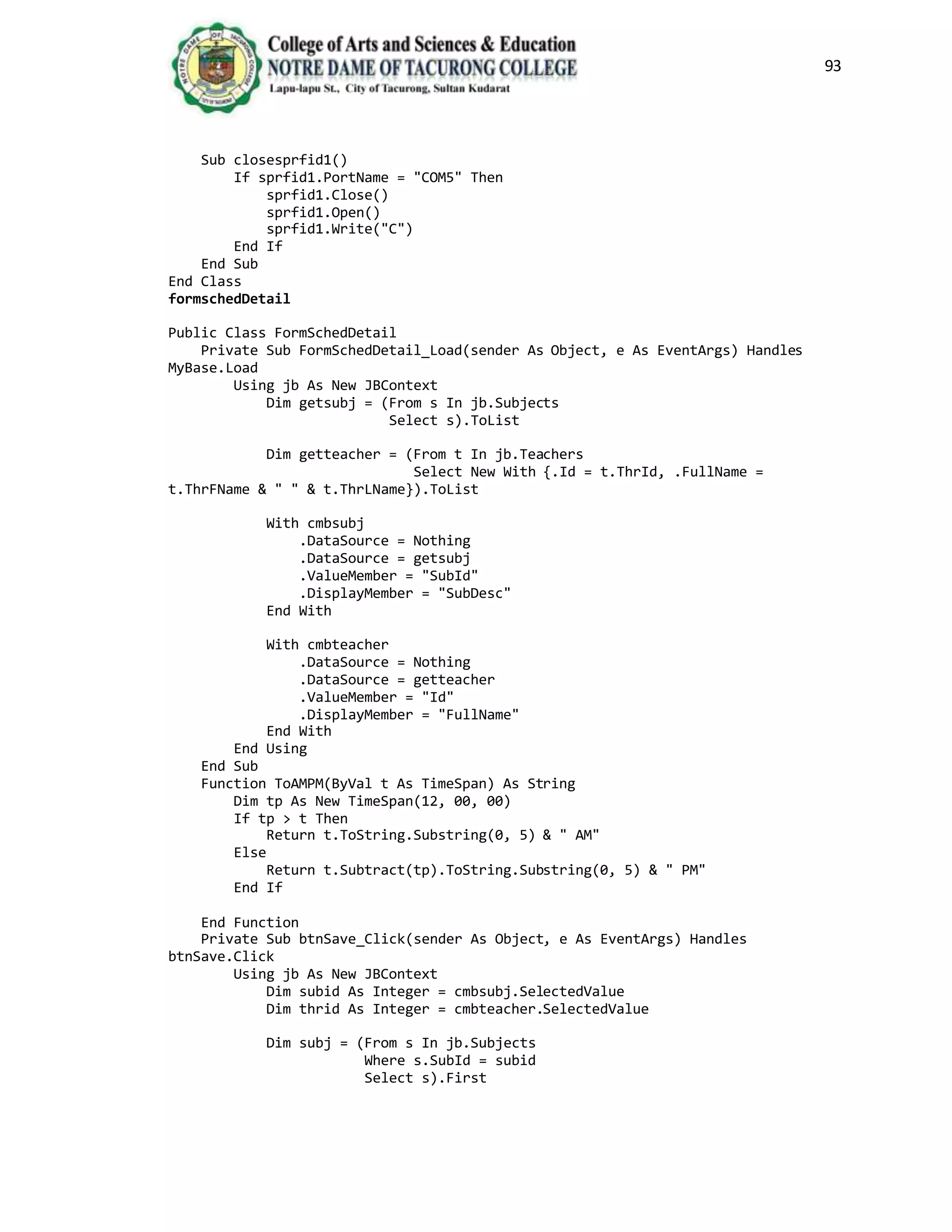 93
Sub closesprfid1()
If sprfid1.PortName = "COM5" Then
sprfid1.Close()
sprfid1.Open()
sprfid1.Write("C")
End If
End Sub
End Class
formschedDetail
Public Class FormSchedDetail
Private Sub FormSchedDetail_Load(sender As Object, e As EventArgs) Handles
MyBase.Load
Using jb As New JBContext
Dim getsubj = (From s In jb.Subjects
Select s).ToList
Dim getteacher = (From t In jb.Teachers
Select New With {.Id = t.ThrId, .FullName =
t.ThrFName & " " & t.ThrLName}).ToList
With cmbsubj
.DataSource = Nothing
.DataSource = getsubj
.ValueMember = "SubId"
.DisplayMember = "SubDesc"
End With
With cmbteacher
.DataSource = Nothing
.DataSource = getteacher
.ValueMember = "Id"
.DisplayMember = "FullName"
End With
End Using
End Sub
Function ToAMPM(ByVal t As TimeSpan) As String
Dim tp As New TimeSpan(12, 00, 00)
If tp > t Then
Return t.ToString.Substring(0, 5) & " AM"
Else
Return t.Subtract(tp).ToString.Substring(0, 5) & " PM"
End If
End Function
Private Sub btnSave_Click(sender As Object, e As EventArgs) Handles
btnSave.Click
Using jb As New JBContext
Dim subid As Integer = cmbsubj.SelectedValue
Dim thrid As Integer = cmbteacher.SelectedValue
Dim subj = (From s In jb.Subjects
Where s.SubId = subid
Select s).First
 