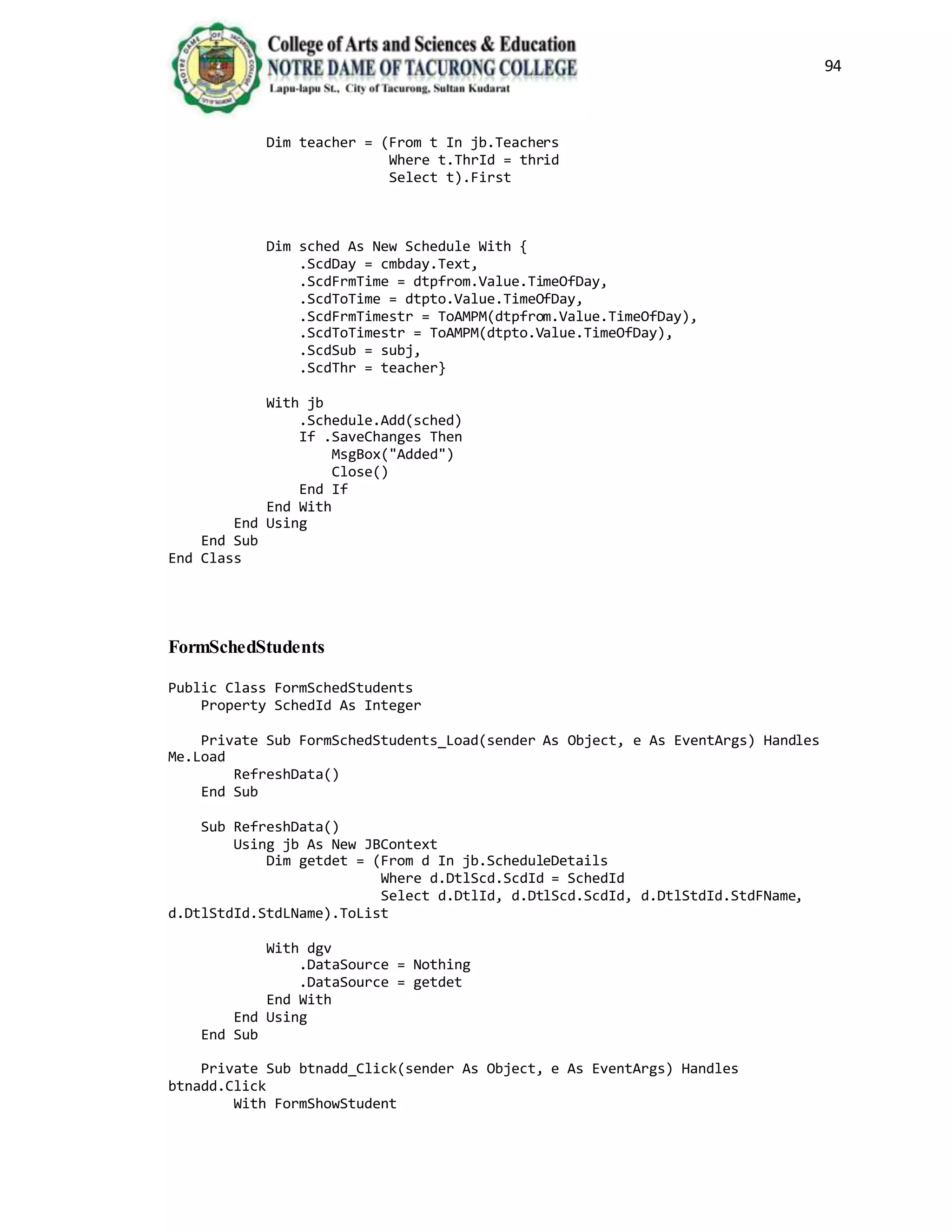 94
Dim teacher = (From t In jb.Teachers
Where t.ThrId = thrid
Select t).First
Dim sched As New Schedule With {
.ScdDay = cmbday.Text,
.ScdFrmTime = dtpfrom.Value.TimeOfDay,
.ScdToTime = dtpto.Value.TimeOfDay,
.ScdFrmTimestr = ToAMPM(dtpfrom.Value.TimeOfDay),
.ScdToTimestr = ToAMPM(dtpto.Value.TimeOfDay),
.ScdSub = subj,
.ScdThr = teacher}
With jb
.Schedule.Add(sched)
If .SaveChanges Then
MsgBox("Added")
Close()
End If
End With
End Using
End Sub
End Class
FormSchedStudents
Public Class FormSchedStudents
Property SchedId As Integer
Private Sub FormSchedStudents_Load(sender As Object, e As EventArgs) Handles
Me.Load
RefreshData()
End Sub
Sub RefreshData()
Using jb As New JBContext
Dim getdet = (From d In jb.ScheduleDetails
Where d.DtlScd.ScdId = SchedId
Select d.DtlId, d.DtlScd.ScdId, d.DtlStdId.StdFName,
d.DtlStdId.StdLName).ToList
With dgv
.DataSource = Nothing
.DataSource = getdet
End With
End Using
End Sub
Private Sub btnadd_Click(sender As Object, e As EventArgs) Handles
btnadd.Click
With FormShowStudent
 