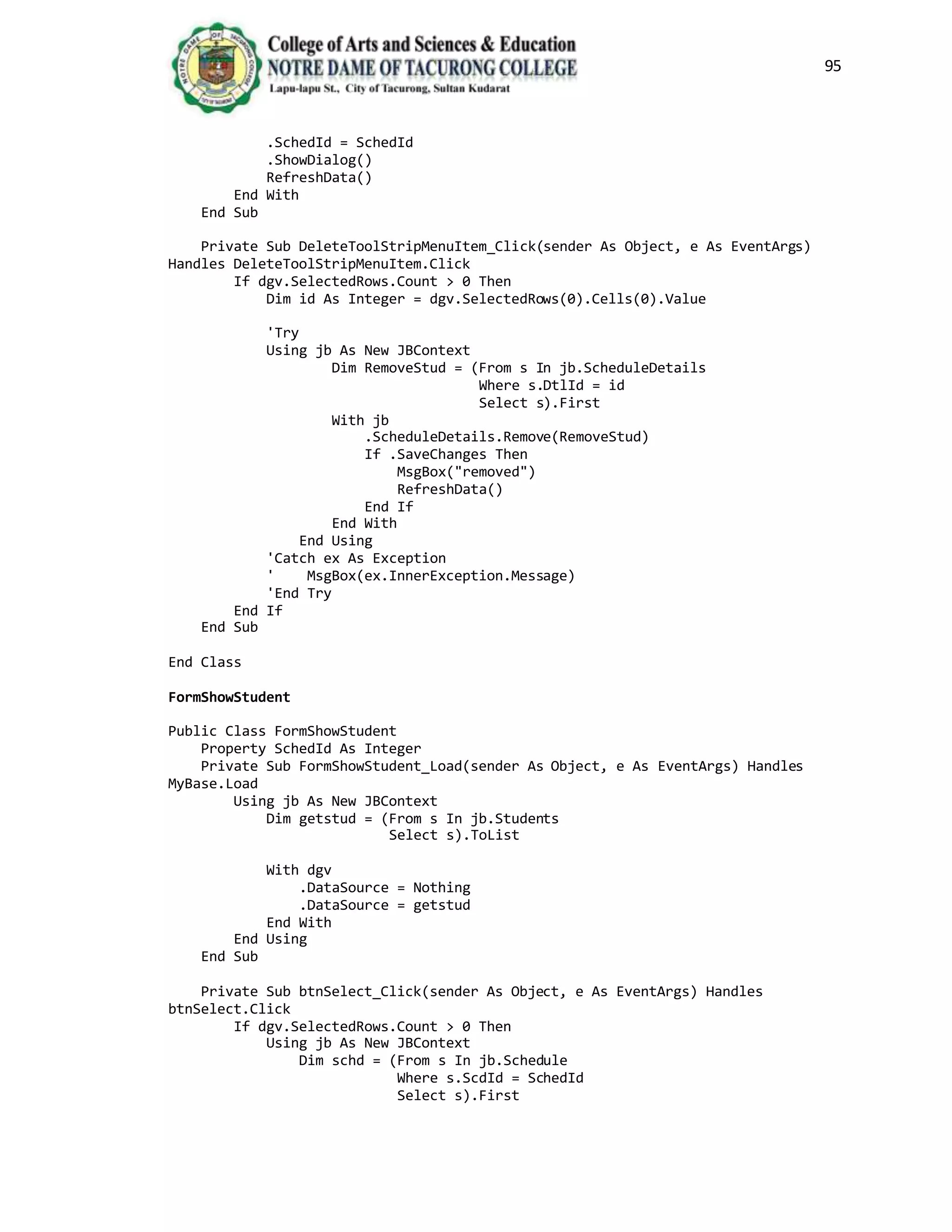 95
.SchedId = SchedId
.ShowDialog()
RefreshData()
End With
End Sub
Private Sub DeleteToolStripMenuItem_Click(sender As Object, e As EventArgs)
Handles DeleteToolStripMenuItem.Click
If dgv.SelectedRows.Count > 0 Then
Dim id As Integer = dgv.SelectedRows(0).Cells(0).Value
'Try
Using jb As New JBContext
Dim RemoveStud = (From s In jb.ScheduleDetails
Where s.DtlId = id
Select s).First
With jb
.ScheduleDetails.Remove(RemoveStud)
If .SaveChanges Then
MsgBox("removed")
RefreshData()
End If
End With
End Using
'Catch ex As Exception
' MsgBox(ex.InnerException.Message)
'End Try
End If
End Sub
End Class
FormShowStudent
Public Class FormShowStudent
Property SchedId As Integer
Private Sub FormShowStudent_Load(sender As Object, e As EventArgs) Handles
MyBase.Load
Using jb As New JBContext
Dim getstud = (From s In jb.Students
Select s).ToList
With dgv
.DataSource = Nothing
.DataSource = getstud
End With
End Using
End Sub
Private Sub btnSelect_Click(sender As Object, e As EventArgs) Handles
btnSelect.Click
If dgv.SelectedRows.Count > 0 Then
Using jb As New JBContext
Dim schd = (From s In jb.Schedule
Where s.ScdId = SchedId
Select s).First
 