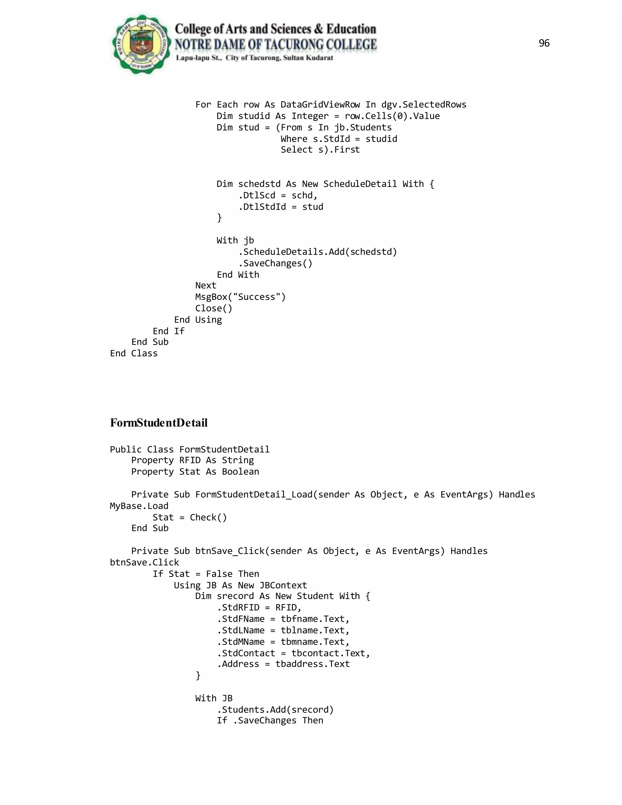 96
For Each row As DataGridViewRow In dgv.SelectedRows
Dim studid As Integer = row.Cells(0).Value
Dim stud = (From s In jb.Students
Where s.StdId = studid
Select s).First
Dim schedstd As New ScheduleDetail With {
.DtlScd = schd,
.DtlStdId = stud
}
With jb
.ScheduleDetails.Add(schedstd)
.SaveChanges()
End With
Next
MsgBox("Success")
Close()
End Using
End If
End Sub
End Class
FormStudentDetail
Public Class FormStudentDetail
Property RFID As String
Property Stat As Boolean
Private Sub FormStudentDetail_Load(sender As Object, e As EventArgs) Handles
MyBase.Load
Stat = Check()
End Sub
Private Sub btnSave_Click(sender As Object, e As EventArgs) Handles
btnSave.Click
If Stat = False Then
Using JB As New JBContext
Dim srecord As New Student With {
.StdRFID = RFID,
.StdFName = tbfname.Text,
.StdLName = tblname.Text,
.StdMName = tbmname.Text,
.StdContact = tbcontact.Text,
.Address = tbaddress.Text
}
With JB
.Students.Add(srecord)
If .SaveChanges Then
 