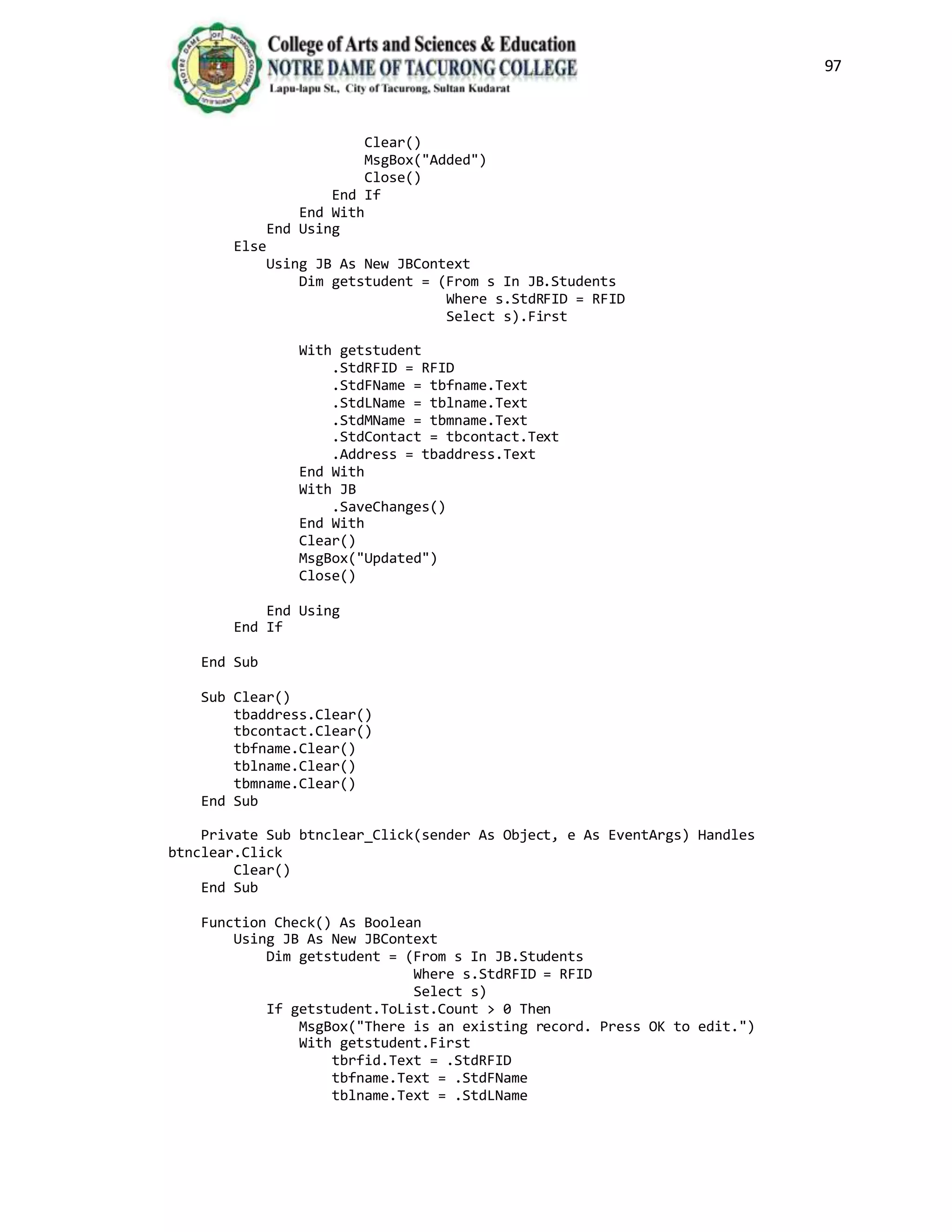 97
Clear()
MsgBox("Added")
Close()
End If
End With
End Using
Else
Using JB As New JBContext
Dim getstudent = (From s In JB.Students
Where s.StdRFID = RFID
Select s).First
With getstudent
.StdRFID = RFID
.StdFName = tbfname.Text
.StdLName = tblname.Text
.StdMName = tbmname.Text
.StdContact = tbcontact.Text
.Address = tbaddress.Text
End With
With JB
.SaveChanges()
End With
Clear()
MsgBox("Updated")
Close()
End Using
End If
End Sub
Sub Clear()
tbaddress.Clear()
tbcontact.Clear()
tbfname.Clear()
tblname.Clear()
tbmname.Clear()
End Sub
Private Sub btnclear_Click(sender As Object, e As EventArgs) Handles
btnclear.Click
Clear()
End Sub
Function Check() As Boolean
Using JB As New JBContext
Dim getstudent = (From s In JB.Students
Where s.StdRFID = RFID
Select s)
If getstudent.ToList.Count > 0 Then
MsgBox("There is an existing record. Press OK to edit.")
With getstudent.First
tbrfid.Text = .StdRFID
tbfname.Text = .StdFName
tblname.Text = .StdLName
 