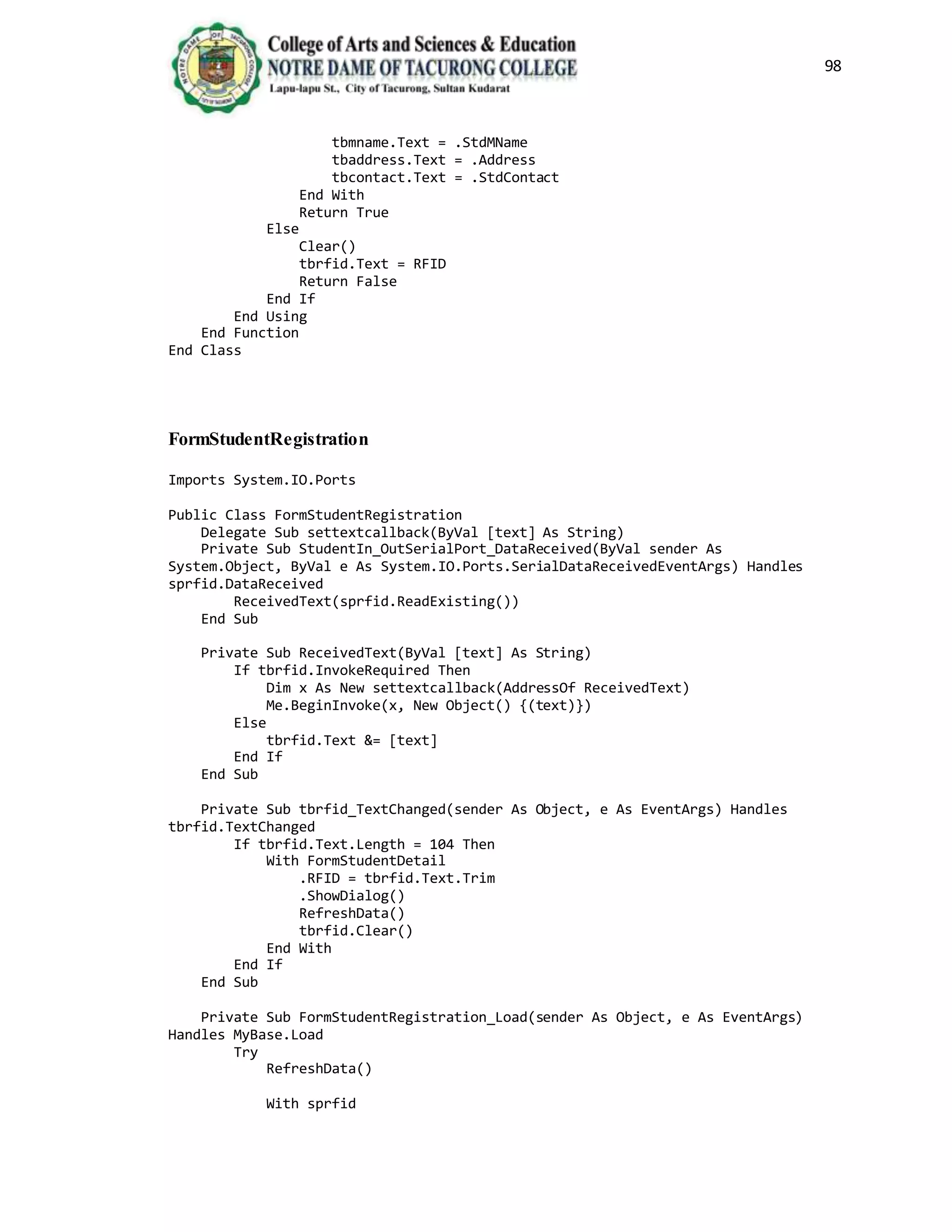 98
tbmname.Text = .StdMName
tbaddress.Text = .Address
tbcontact.Text = .StdContact
End With
Return True
Else
Clear()
tbrfid.Text = RFID
Return False
End If
End Using
End Function
End Class
FormStudentRegistration
Imports System.IO.Ports
Public Class FormStudentRegistration
Delegate Sub settextcallback(ByVal [text] As String)
Private Sub StudentIn_OutSerialPort_DataReceived(ByVal sender As
System.Object, ByVal e As System.IO.Ports.SerialDataReceivedEventArgs) Handles
sprfid.DataReceived
ReceivedText(sprfid.ReadExisting())
End Sub
Private Sub ReceivedText(ByVal [text] As String)
If tbrfid.InvokeRequired Then
Dim x As New settextcallback(AddressOf ReceivedText)
Me.BeginInvoke(x, New Object() {(text)})
Else
tbrfid.Text &= [text]
End If
End Sub
Private Sub tbrfid_TextChanged(sender As Object, e As EventArgs) Handles
tbrfid.TextChanged
If tbrfid.Text.Length = 104 Then
With FormStudentDetail
.RFID = tbrfid.Text.Trim
.ShowDialog()
RefreshData()
tbrfid.Clear()
End With
End If
End Sub
Private Sub FormStudentRegistration_Load(sender As Object, e As EventArgs)
Handles MyBase.Load
Try
RefreshData()
With sprfid
 