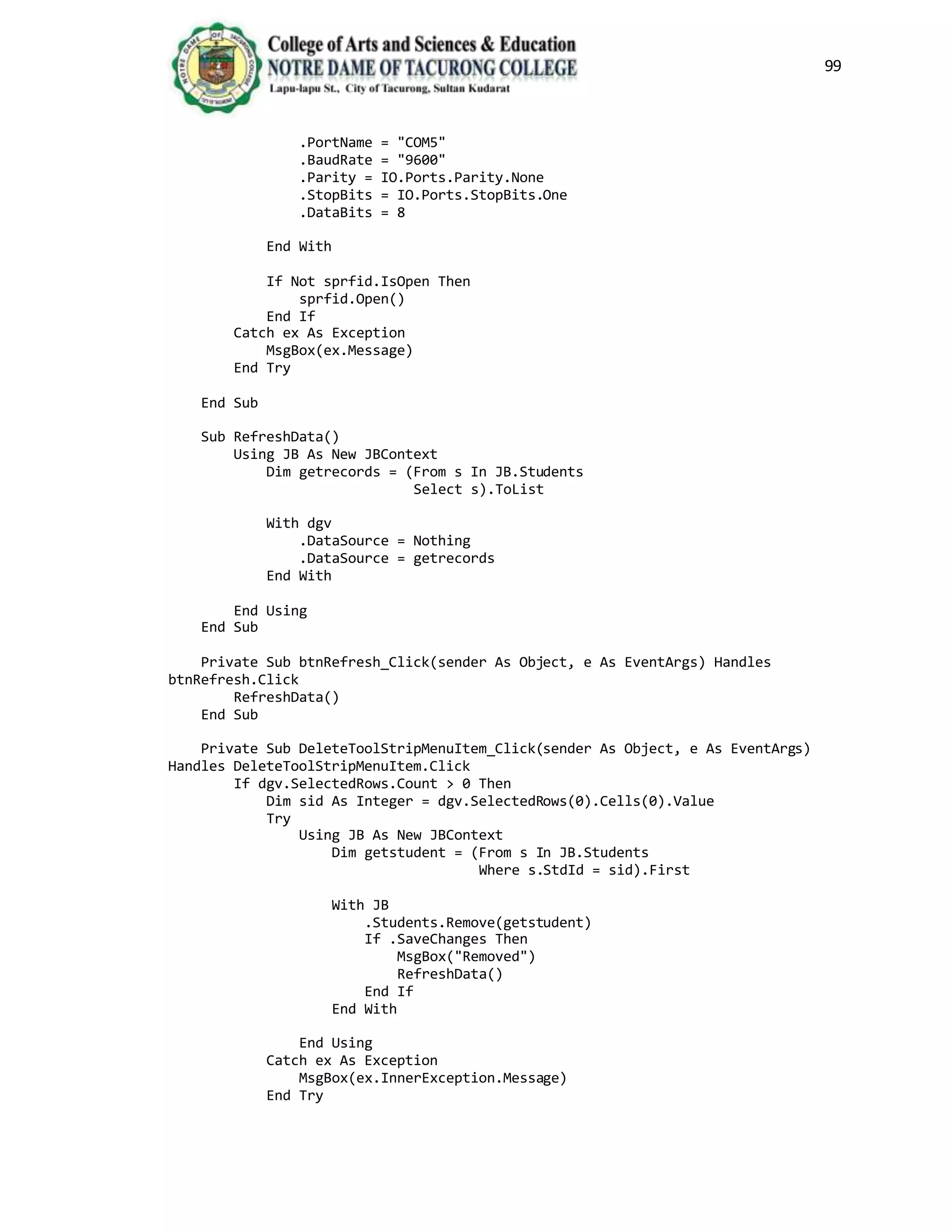 99
.PortName = "COM5"
.BaudRate = "9600"
.Parity = IO.Ports.Parity.None
.StopBits = IO.Ports.StopBits.One
.DataBits = 8
End With
If Not sprfid.IsOpen Then
sprfid.Open()
End If
Catch ex As Exception
MsgBox(ex.Message)
End Try
End Sub
Sub RefreshData()
Using JB As New JBContext
Dim getrecords = (From s In JB.Students
Select s).ToList
With dgv
.DataSource = Nothing
.DataSource = getrecords
End With
End Using
End Sub
Private Sub btnRefresh_Click(sender As Object, e As EventArgs) Handles
btnRefresh.Click
RefreshData()
End Sub
Private Sub DeleteToolStripMenuItem_Click(sender As Object, e As EventArgs)
Handles DeleteToolStripMenuItem.Click
If dgv.SelectedRows.Count > 0 Then
Dim sid As Integer = dgv.SelectedRows(0).Cells(0).Value
Try
Using JB As New JBContext
Dim getstudent = (From s In JB.Students
Where s.StdId = sid).First
With JB
.Students.Remove(getstudent)
If .SaveChanges Then
MsgBox("Removed")
RefreshData()
End If
End With
End Using
Catch ex As Exception
MsgBox(ex.InnerException.Message)
End Try
 