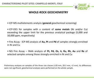 • ICP-MS multielements analysis (general geochemical screening)
• ICP-OES for samples with a content of some metals (Ni and/or Cu)
exceeding the upper limit for the previous analytical package (5,000 and
10,000 ppm, respectively)
• Fire Assay - ICP-MS analysis of Au, Pt and Pd of samples strongly enriched
in Ni and Cu
• NiS Fire Assay – INAA analysis of Pt, Pd, Os, Ir, Ru, Rh, Au and Re of
selected samples among those strongly enriched in Ni and Cu
Preliminary analyses on samples of the three size classes (>20 mm, 20-2 mm, <2 mm). As differences
were not significant, geochemical analyses were performed on the whole sample.
WHOLE-ROCK GEOCHEMISTRY
CHARACTERISING PILOT SITES: CAMPELLO MONTI, ITALY
 