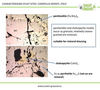 po
pn
po
pn
cpy
Fe as pyrrhotite Fe1-xS (not an ore
mineral)
pentlandite (Fe,Ni)9S8
chalcopyrite CuFeS2
pentlandite and chalcopyrite mostly
occur as granular, relatively coarse-
grained ore minerals:
suitable for mineral dressing
www.smart-ground.eu
CHARACTERISING PILOT SITES: CAMPELLO MONTI, ITALY
 