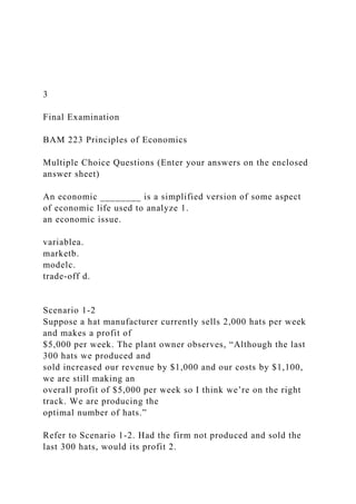 3
Final Examination
BAM 223 Principles of Economics
Multiple Choice Questions (Enter your answers on the enclosed
answer sheet)
An economic ________ is a simplified version of some aspect
of economic life used to analyze 1.
an economic issue.
variablea.
marketb.
modelc.
trade-off d.
Scenario 1-2
Suppose a hat manufacturer currently sells 2,000 hats per week
and makes a profit of
$5,000 per week. The plant owner observes, “Although the last
300 hats we produced and
sold increased our revenue by $1,000 and our costs by $1,100,
we are still making an
overall profit of $5,000 per week so I think we’re on the right
track. We are producing the
optimal number of hats.”
Refer to Scenario 1-2. Had the firm not produced and sold the
last 300 hats, would its profit 2.
 