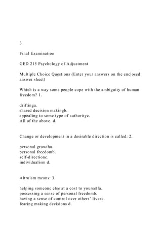 3
Final Examination
GED 215 Psychology of Adjustment
Multiple Choice Questions (Enter your answers on the enclosed
answer sheet)
Which is a way some people cope with the ambiguity of human
freedom? 1.
driftinga.
shared decision makingb.
appealing to some type of authorityc.
All of the above. d.
Change or development in a desirable direction is called: 2.
personal growtha.
personal freedomb.
self-directionc.
individualism d.
Altruism means: 3.
helping someone else at a cost to yourselfa.
possessing a sense of personal freedomb.
having a sense of control over others’ livesc.
fearing making decisions d.
 