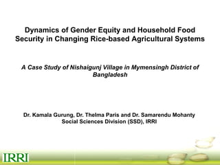 Dynamics of Gender Equity and Household Food
Security in Changing Rice-based Agricultural Systems
A Case Study of Nishaigunj Village in Mymensingh District of
Bangladesh
Dr. Kamala Gurung, Dr. Thelma Paris and Dr. Samarendu Mohanty
Social Sciences Division (SSD), IRRI
 