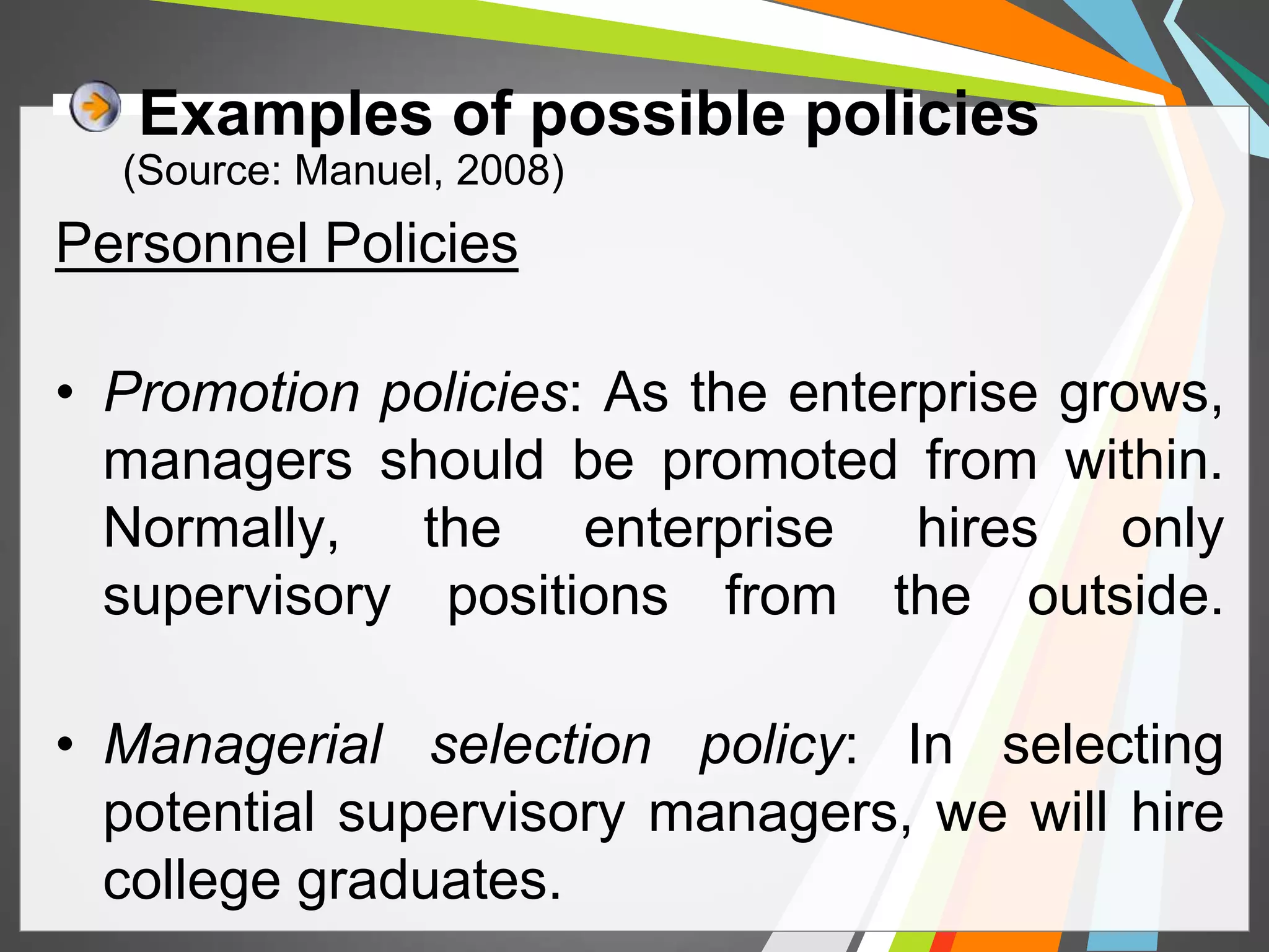 Examples of possible policies 
(Source: Manuel, 2008) 
Personnel Policies 
• Promotion policies: As the enterprise grows, 
managers should be promoted from within. 
Normally, the enterprise hires only 
supervisory positions from the outside. 
• Managerial selection policy: In selecting 
potential supervisory managers, we will hire 
college graduates. 
 