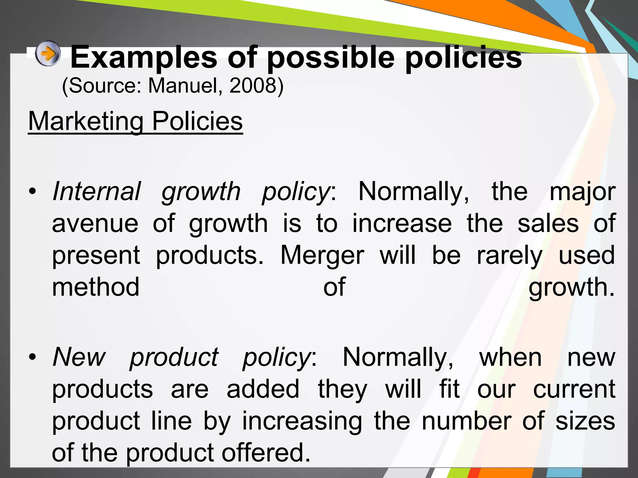 Examples of possible policies 
(Source: Manuel, 2008) 
Marketing Policies 
• Internal growth policy: Normally, the major 
avenue of growth is to increase the sales of 
present products. Merger will be rarely used 
method of growth. 
• New product policy: Normally, when new 
products are added they will fit our current 
product line by increasing the number of sizes 
of the product offered. 
 