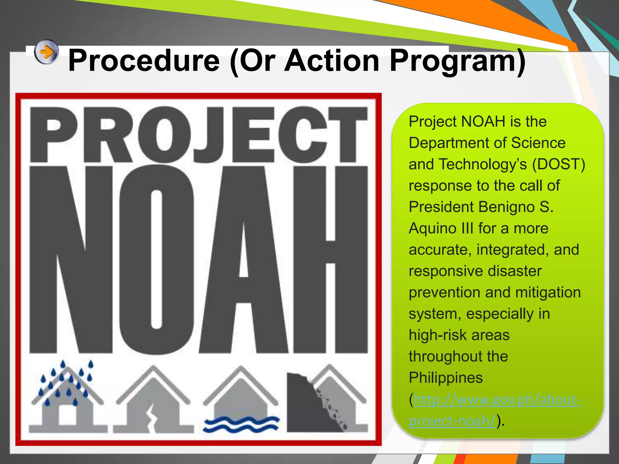 Procedure (Or Action Program) 
Project NOAH is the 
Department of Science 
and Technology’s (DOST) 
response to the call of 
President Benigno S. 
Aquino III for a more 
accurate, integrated, and 
responsive disaster 
prevention and mitigation 
system, especially in 
high-risk areas 
throughout the 
Philippines 
(http://www.gov.ph/about-project- 
noah/). 
 