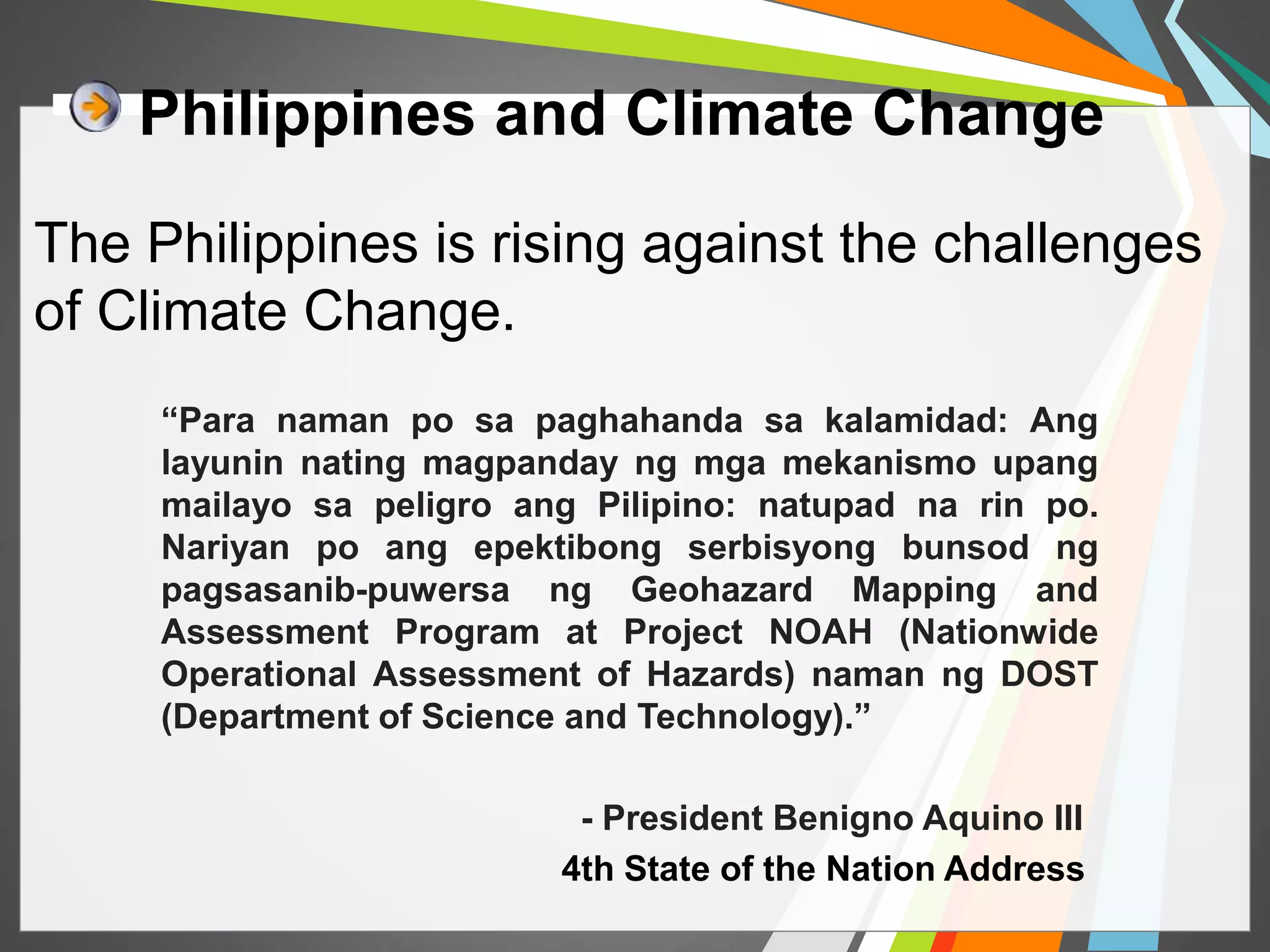 Philippines and Climate Change 
The Philippines is rising against the challenges 
of Climate Change. 
“Para naman po sa paghahanda sa kalamidad: Ang 
layunin nating magpanday ng mga mekanismo upang 
mailayo sa peligro ang Pilipino: natupad na rin po. 
Nariyan po ang epektibong serbisyong bunsod ng 
pagsasanib-puwersa ng Geohazard Mapping and 
Assessment Program at Project NOAH (Nationwide 
Operational Assessment of Hazards) naman ng DOST 
(Department of Science and Technology).” 
- President Benigno Aquino III 
4th State of the Nation Address 
 
