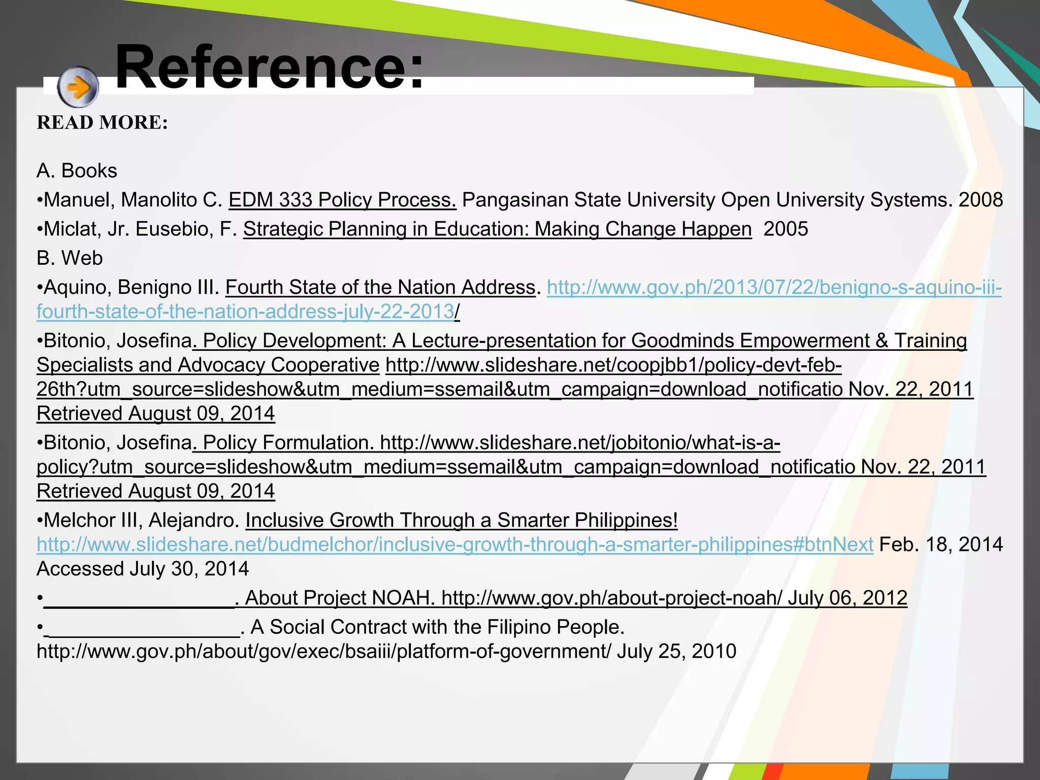 Reference: 
READ MORE: 
A. Books 
•Manuel, Manolito C. EDM 333 Policy Process. Pangasinan State University Open University Systems. 2008 
•Miclat, Jr. Eusebio, F. Strategic Planning in Education: Making Change Happen 2005 
B. Web 
•Aquino, Benigno III. Fourth State of the Nation Address. http://www.gov.ph/2013/07/22/benigno-s-aquino-iii-fourth- 
state-of-the-nation-address-july-22-2013/ 
•Bitonio, Josefina. Policy Development: A Lecture-presentation for Goodminds Empowerment & Training 
Specialists and Advocacy Cooperative http://www.slideshare.net/coopjbb1/policy-devt-feb- 
26th?utm_source=slideshow&utm_medium=ssemail&utm_campaign=download_notificatio Nov. 22, 2011 
Retrieved August 09, 2014 
•Bitonio, Josefina. Policy Formulation. http://www.slideshare.net/jobitonio/what-is-a-policy? 
utm_source=slideshow&utm_medium=ssemail&utm_campaign=download_notificatio Nov. 22, 2011 
Retrieved August 09, 2014 
•Melchor III, Alejandro. Inclusive Growth Through a Smarter Philippines! 
http://www.slideshare.net/budmelchor/inclusive-growth-through-a-smarter-philippines#btnNext Feb. 18, 2014 
Accessed July 30, 2014 
•_________________. About Project NOAH. http://www.gov.ph/about-project-noah/ July 06, 2012 
• _________________. A Social Contract with the Filipino People. 
http://www.gov.ph/about/gov/exec/bsaiii/platform-of-government/ July 25, 2010 
 