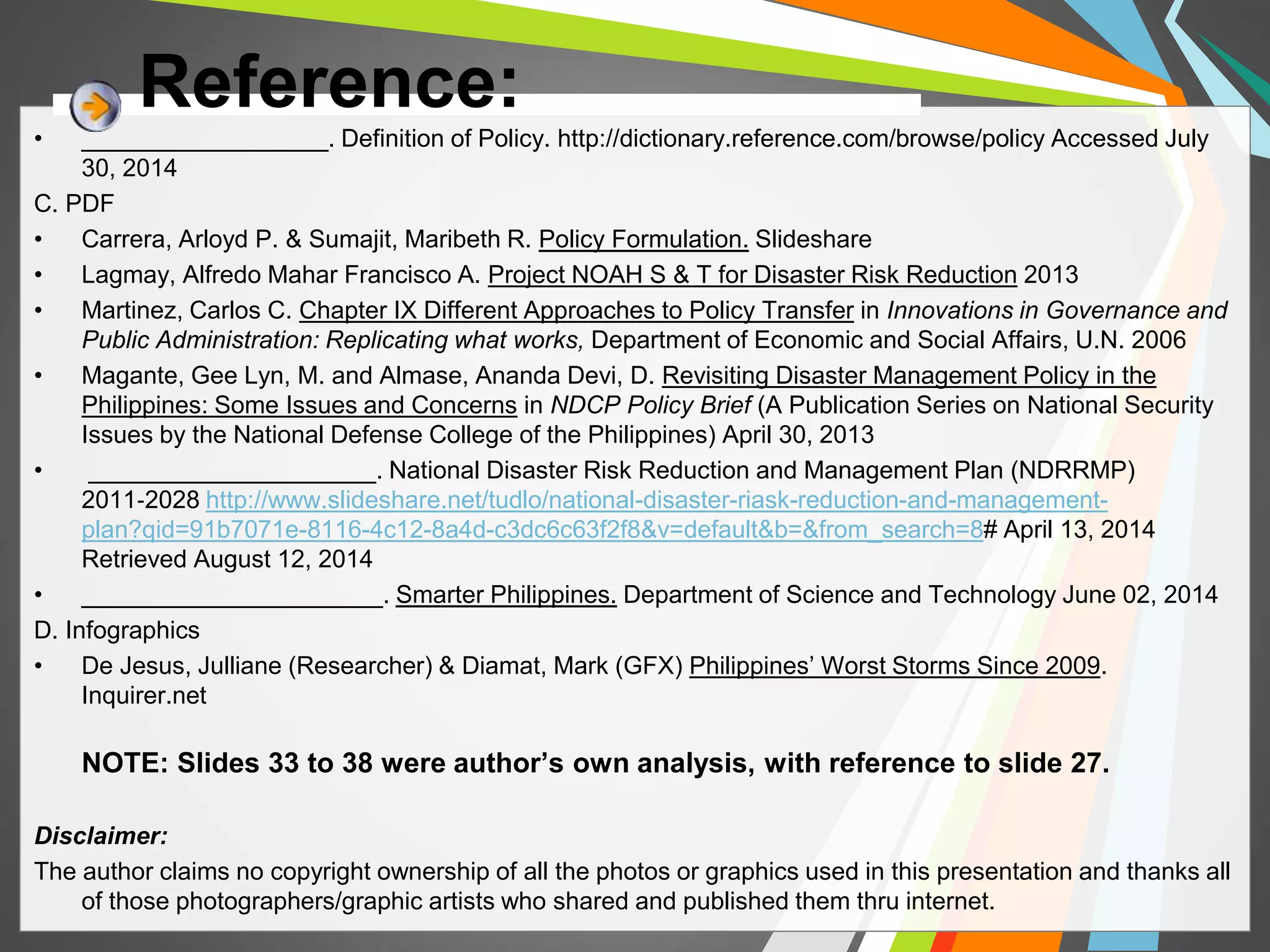Reference: 
• __________________. Definition of Policy. http://dictionary.reference.com/browse/policy Accessed July 
30, 2014 
C. PDF 
• Carrera, Arloyd P. & Sumajit, Maribeth R. Policy Formulation. Slideshare 
• Lagmay, Alfredo Mahar Francisco A. Project NOAH S & T for Disaster Risk Reduction 2013 
• Martinez, Carlos C. Chapter IX Different Approaches to Policy Transfer in Innovations in Governance and 
Public Administration: Replicating what works, Department of Economic and Social Affairs, U.N. 2006 
• Magante, Gee Lyn, M. and Almase, Ananda Devi, D. Revisiting Disaster Management Policy in the 
Philippines: Some Issues and Concerns in NDCP Policy Brief (A Publication Series on National Security 
Issues by the National Defense College of the Philippines) April 30, 2013 
• _____________________. National Disaster Risk Reduction and Management Plan (NDRRMP) 
2011‐2028 http://www.slideshare.net/tudlo/national-disaster-riask-reduction-and-management-plan? 
qid=91b7071e-8116-4c12-8a4d-c3dc6c63f2f8&v=default&b=&from_search=8# April 13, 2014 
Retrieved August 12, 2014 
• ______________________. Smarter Philippines. Department of Science and Technology June 02, 2014 
D. Infographics 
• De Jesus, Julliane (Researcher) & Diamat, Mark (GFX) Philippines’ Worst Storms Since 2009. 
Inquirer.net 
NOTE: Slides 33 to 38 were author’s own analysis, with reference to slide 27. 
Disclaimer: 
The author claims no copyright ownership of all the photos or graphics used in this presentation and thanks all 
of those photographers/graphic artists who shared and published them thru internet. 
